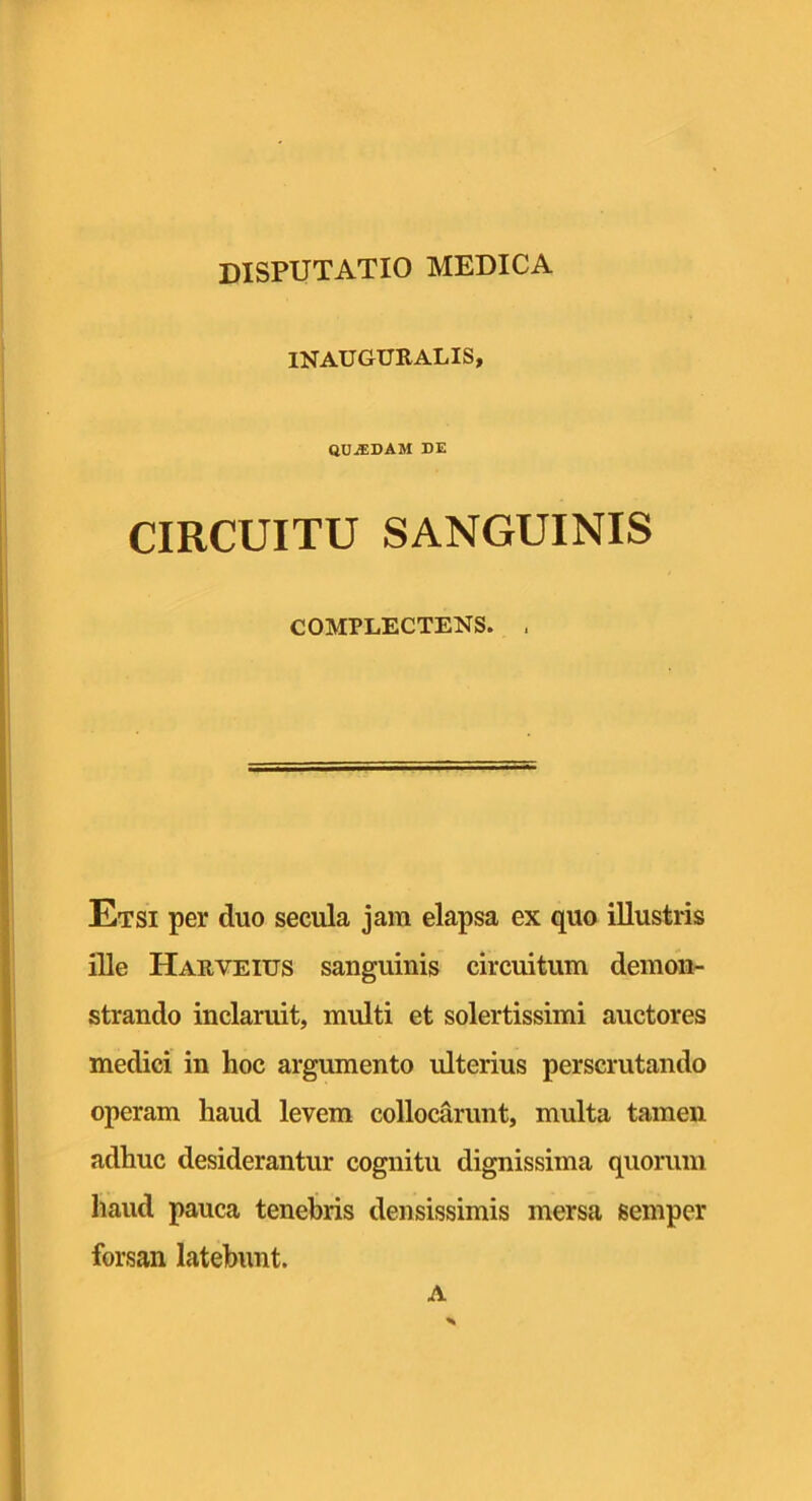 INAUGURALIS, quadam de CIRCUITU SANGUINIS COMPLECTENS. . Etsi per duo secula jam elapsa ex quo illustris ille Harveius sanguinis circuitum demon- strando inclaruit, multi et solertissimi auctores medici in hoc argumento ulterius perscrutando operam haud levem collocarunt, multa tamen adhuc desiderantur cognitu dignissima quorum haud pauca tenebris densissimis mersa semper forsan latebunt. A