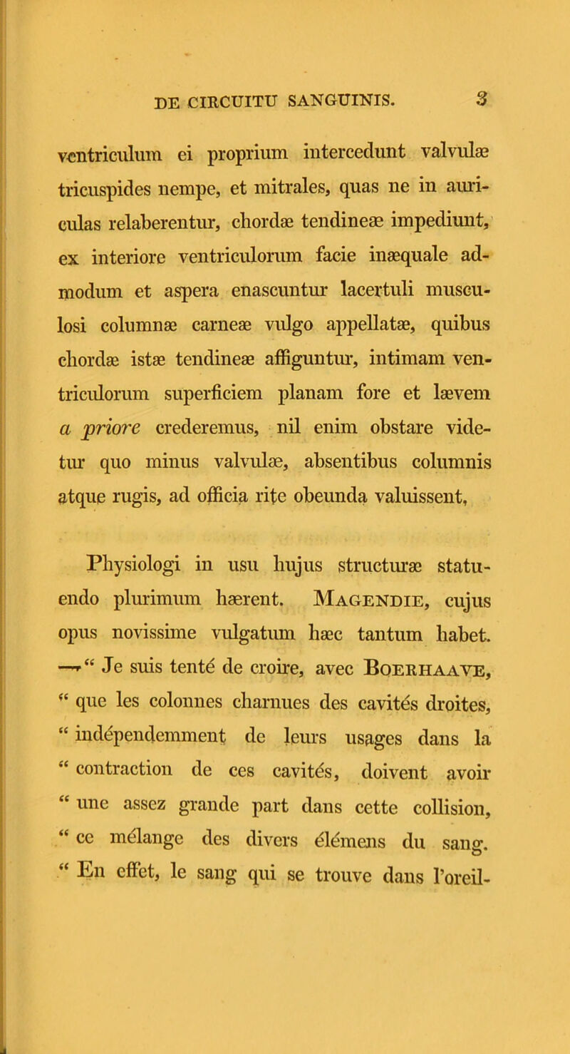 ventriculum ei proprium intercedunt valvul® tricuspides nempe, et mitrales, quas ne in ami- culas relaberentur, chordae tendineae impediunt, ex interiore ventriculorum facie inaequale ad- modum et aspera enascuntur lacertuli muscu- losi columnae carneae vulgo appellatae, quibus chordae istae tendineae affiguntm-, intimam ven- triculorum superficiem planam fore et laevem a priore crederemus, nil enim obstare vide- tiu* quo minus valvulae, absentibus columnis atque rugis, ad officia rite obeunda valuissent, Physiologi in usu hujus structmae statu- endo plurimum haerent. Magendie, cujus opus novissime vulgatum haec tantum habet. —Je suis tent^ de croire, avec Boerhaave, que les colomies charnues des cavitds droites, “ iudependemment de leurs usages dans la “ contraction de ces cavitds, doivent avoir “ une assez grande part dans cette coUision, “ ce melange des divers Siemens du sansr. “ En effiet, le sang qui se trouve dans Toreil-