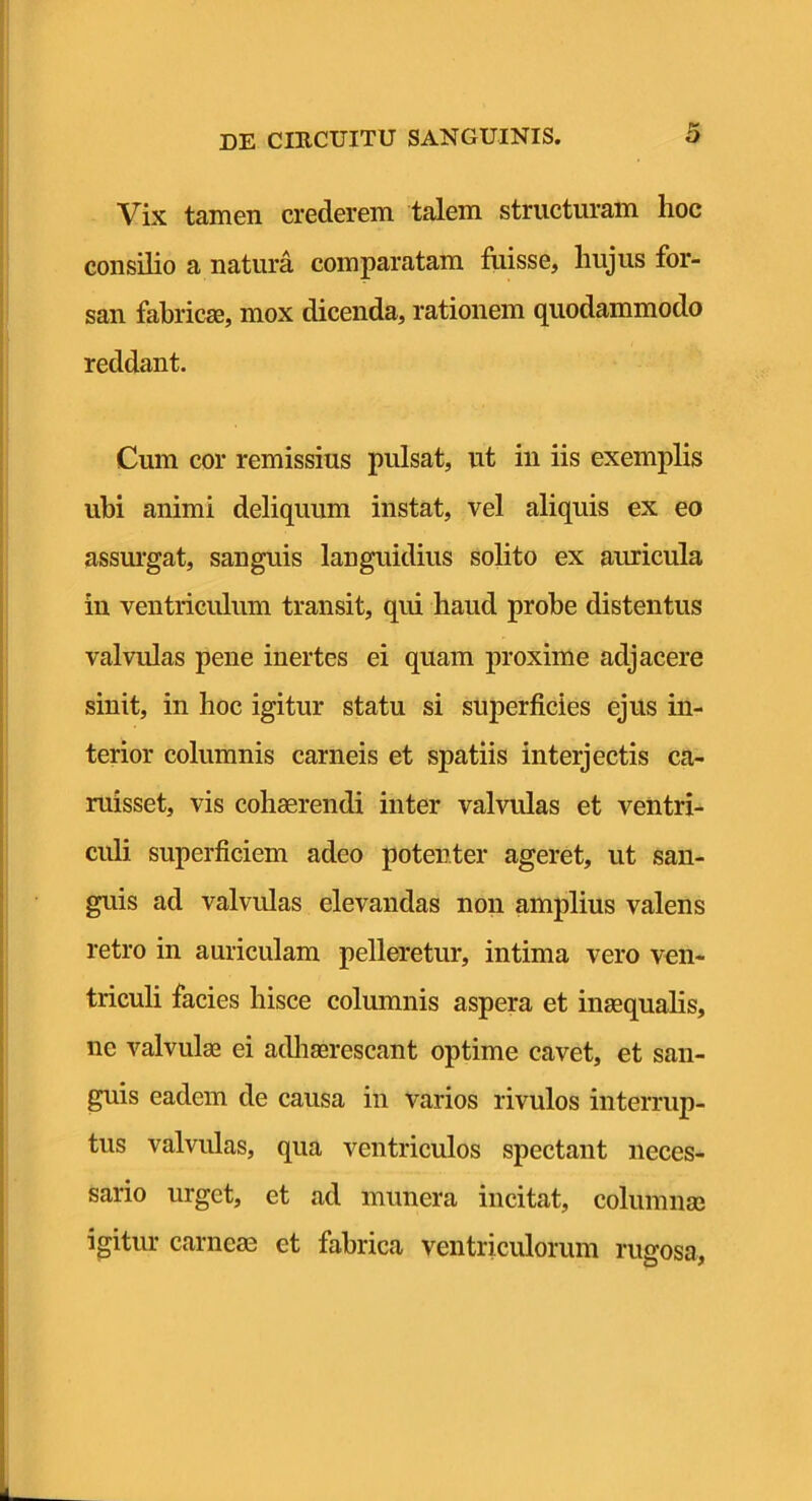 Vix tamen crederem talem structuram hoc consilio a natura comparatam fiiisse, hujus for- san fabric80, mox dicenda, rationem quodammodo reddant. Cum cor remissius pulsat, ut iii iis exemplis ubi animi deliquum instat, vel aliquis ex eo assm*gat, sanguis languidius solito ex auricula in ventriculum transit, qui haud probe distentus valvulas pene inertes ei quam proxime adjacere sinit, in hoc igitur statu si superficies ejus in- terior columnis carneis et spatiis interjectis ca- ruisset, vis cohaerendi inter valvulas et ventri- culi superficiem adeo potenter ageret, ut san- guis ad valvulas elevandas non amplius valens retro in auriculam pelleretur, intima vero ven- triculi facies hisce columnis aspera et inaequalis, ne valvulae ei adhaerescant optime cavet, et san- guis eadem de causa in varios rivulos interrup- tus valvulas, qua ventriculos spectant neces- sario urget, et ad munera incitat, columnae igitur carneae et fabrica ventriculorum rueosa.