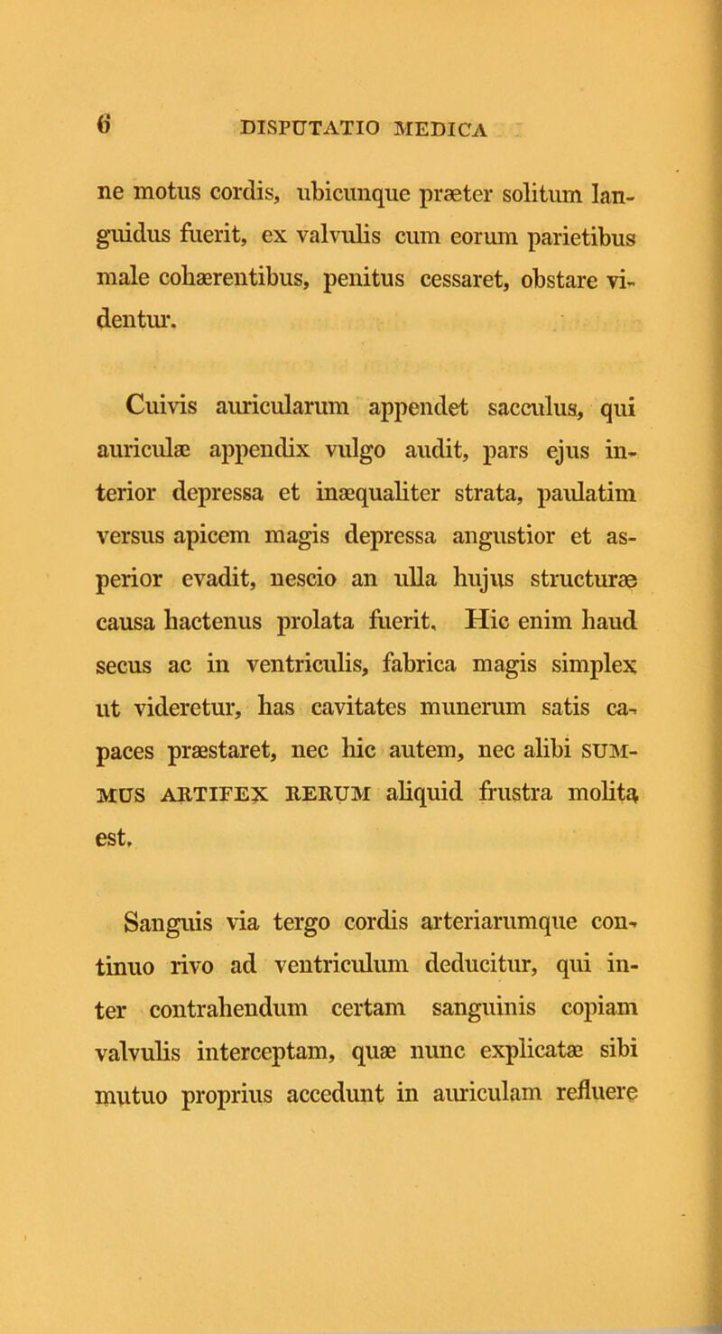 () ne motus cordis, ubicunque praeter solitum lan- guidus fuerit, ex valvulis cum eorum parietibus male cohaerentibus, penitus cessaret, obstare vi- deutm*. Cuivis auricularum appendet sacculus, qui auriculae appendix vulgo audit, pars ejus in- terior depressa et inaequaliter strata, paidatim versus apicem magis depressa angustior et as- perior evadit, nescio an ulla hujus structurae causa hactenus prolata flierit. Hic enim haud secus ac in ventriculis, fabrica magis simplex ut videretur, has cavitates munerum satis ca- paces praestaret, nec hic autem, nec alibi sum- mus ARTIFEX RERUM aliquid frustra moht^ est. Sanguis via tergo cordis arteriarumque con- tinuo rivo ad ventriculum deducitur, qui in- ter contrahendum certam sanguinis copiam valvulis interceptam, quae nunc explicatae sibi mutuo proprius accedunt in amiculam refluere