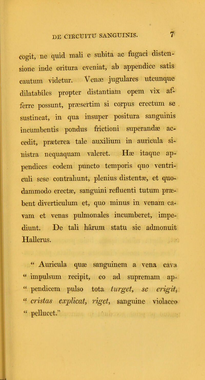 cogit, ne quid mali e subita ac fugaci disten- sione inde oritura eveniat, ab appendice satis cautum videtur. Venae jugulares utcunque dilatabiles propter distantiam opem vix af- ferre possunt, praesertim si corpus erectum se sustineat, in qua insuper positura sanguinis incumbentis pondus frictioni superandae ac- cedit, praeterea tale auxilium in auricula si- nistra nequaquam valeret. Hae itaque ap- pendices eodem puncto temporis quo ventri- culi sese contrahunt, plenius distentae, et quo- dammodo erectae, sanguini refluenti tutum prae- bent diverticulum et, quo minus in venam ca- vam et venas pulmonales incumberet, impe- diunt. De tali harum statu sic admonuit Hallerus. “ Auricula quae sanguinem a vena cava impulsum recipit, eo ad supremam ap- “ pendicem pulso tota turget^ se erigiti “ a'istas explicat, riget, sanguine violaceo “ pellucct.”