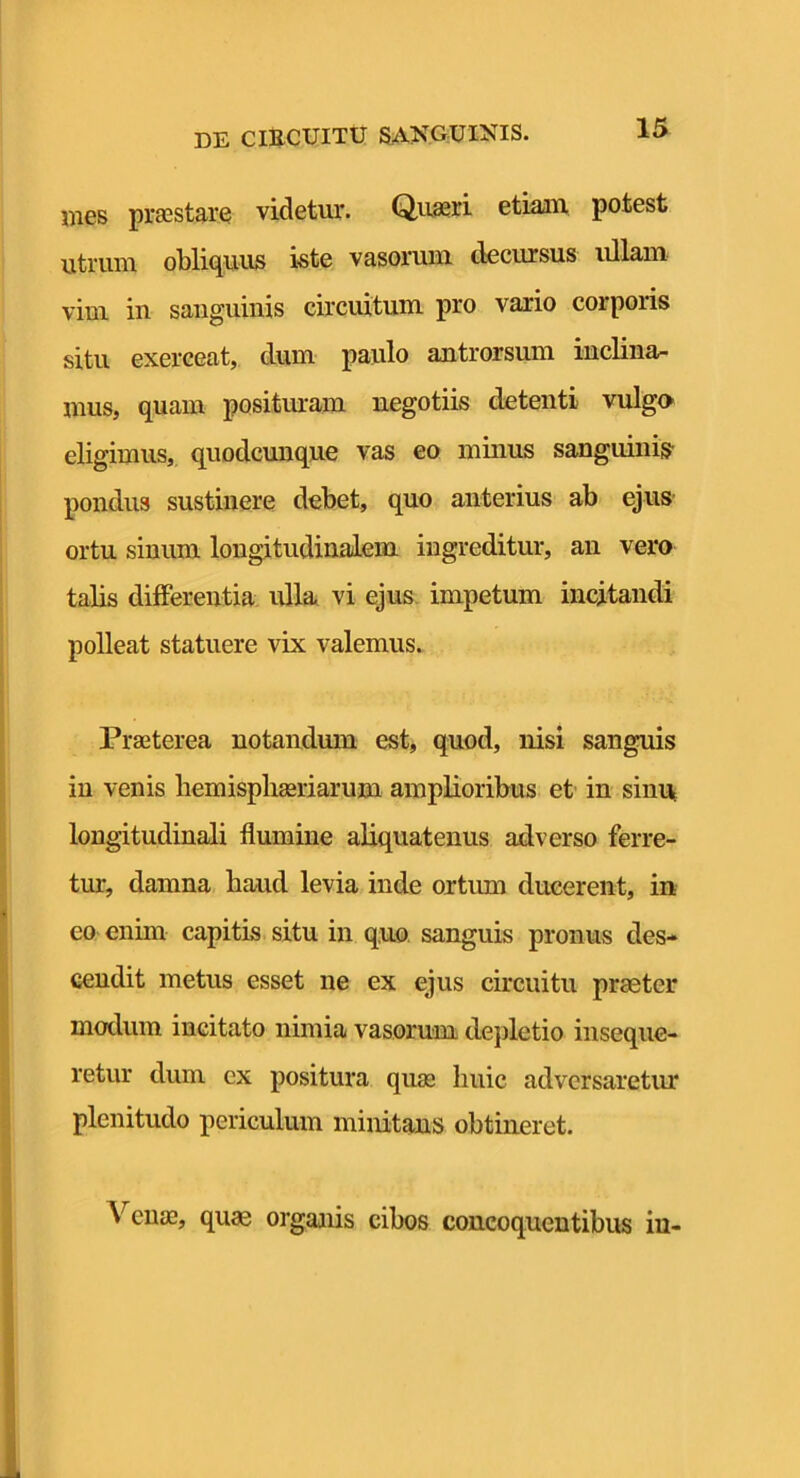 i)ies prscstarQ videtur. Quaeri etiani potest utrum obliquus i«te vasorum decursus idlam vim in sanguinis circuitum pro vario corporis situ exerceat, dum paulo antrorsum inclina- mus, quam positmam negotiis detenti vulgo eligimus, quodcunque vas eo minus sanguinis pondus sustinere debet, quo anterius ab ejus ortu sinum longitudinalem ingreditur, an vero talis differentia ulla vi ejus, impetum incitandi polleat statuere vix valemus. Praeterea notandum est, quod, nisi sanguis in venis bemispbasriarum amplioribus et' in sinu longitudinali flumine aliquatenus adverso ferre- tur, damna haud levia inde ortum ducerent, in eo enim capitis situ in quo. sanguis pronus des* cendit metus esset ne ex ejus circuitu praeter modum incitato nimia vasorum dejiletio inseque- retur dum ex positura quas huic adversaretur plenitudo periculum minitans obtineret. Verne, quae organis cibos concoquentibus in-