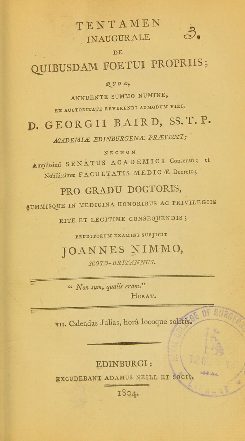 tentamen INAUGURALE DE quibusdam foetui propriis; QU 0 O, annuente summo numine, EX AUCTORITATE REVERENDI ADMODUM VIRI, D. GEORGII BAIRD, SS.T.P. ACADEMIA EDINBURGEN2E PRJEFECTI; N e c n o N Amplissimi SENATUS ACADEMICI Consensu; et Nobilissimas FACULTATIS MEDICiE Decreto; PRO GRADU DOCTORIS, 5UMMISQUE IN MEDICINA HONORIBUS AC PRIVILEGIIS RITE ET LEGITIME consequendis; ERUDITORUM EXAMINI SUBJICIT JOANNES NIMMO, SCOTO-BRITANNUS. “ Non sum, qualis eram.” HorAt. % fcF 8 Y„. Calendas Julias, hora locoque solitis. EDINBURGI: excudebant adamus neill et socii. 1804.