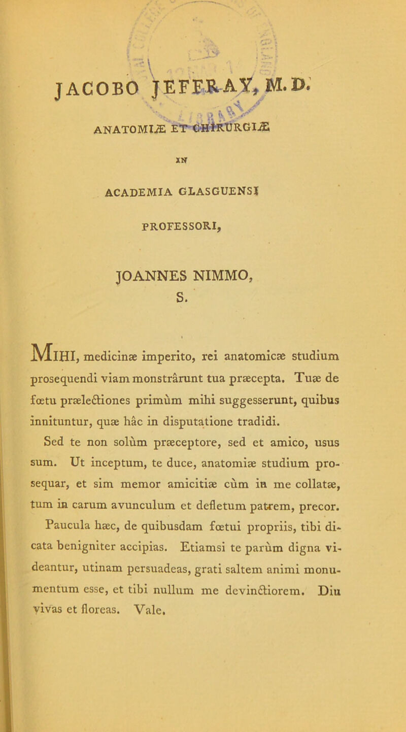 JACOBO JEFFRAY, M.D.' \L Yj » ANATOMIJE ET GHlRURGIJE XN ACADEMIA GLASGUENSI PROFESSORI, JOANNES NIMMO, S. Mihi , medicinae imperito, rei anatomicae studium prosequendi viam monstrarunt tua praecepta. Tuae de fcetu praeleftiones primum mihi suggesserunt, quibus innituntur, quae hac in disputatione tradidi. Sed te non solum praeceptore, sed et amico, usus sum. Ut inceptum, te duce, anatomiae studium pro- sequar, et sim memor amicitiae cum in me collatae, tum in carum avunculum et defletum patrem, precor. Paucula haec, de quibusdam fcetui propriis, tibi di- cata benigniter accipias. Etiamsi te parum digna vi- deantur, utinam persuadeas, grati saltem animi monu- mentum esse, et tibi nullum me dcvindtiorem. Diu vivas et floreas. Vale.