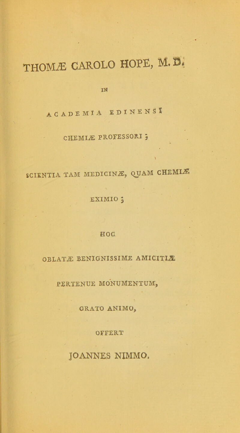 THOMiE CAROLO HOPE, M. Oi IN ACADEMIA EDINENS* CHEMIAE PROFESSORI } \ SCIENTIA TAM MEDICINAS, QUAM CHEMIA5 EXIMIO l HOC OBLATA BENIGNISSIME AMICITIA PERTENUE MONUMENTUM, GRATO ANIMO, OFFERT JO ANNES NIMMO.