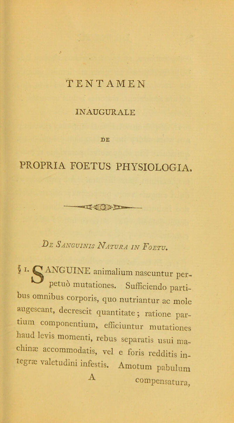INAUGURALE DE PROPRIA FOETUS PHYSIOLOGIA. De Sanguinis Natura in Foetu. § l’ C ANGUINE animalium nascuntur per- petuo mutationes. Sufficiendo parti- bus omnibus corporis, quo nutriantur ac mole augescant, decrescit quantitate; ratione par- tium componentium, efficiuntur mutationes haud levis momenti, rebus separatis usui ma- chinm accommodatis, vel e foris redditis in tegne valetudini infestis. Amotum pabulum A compensatura,