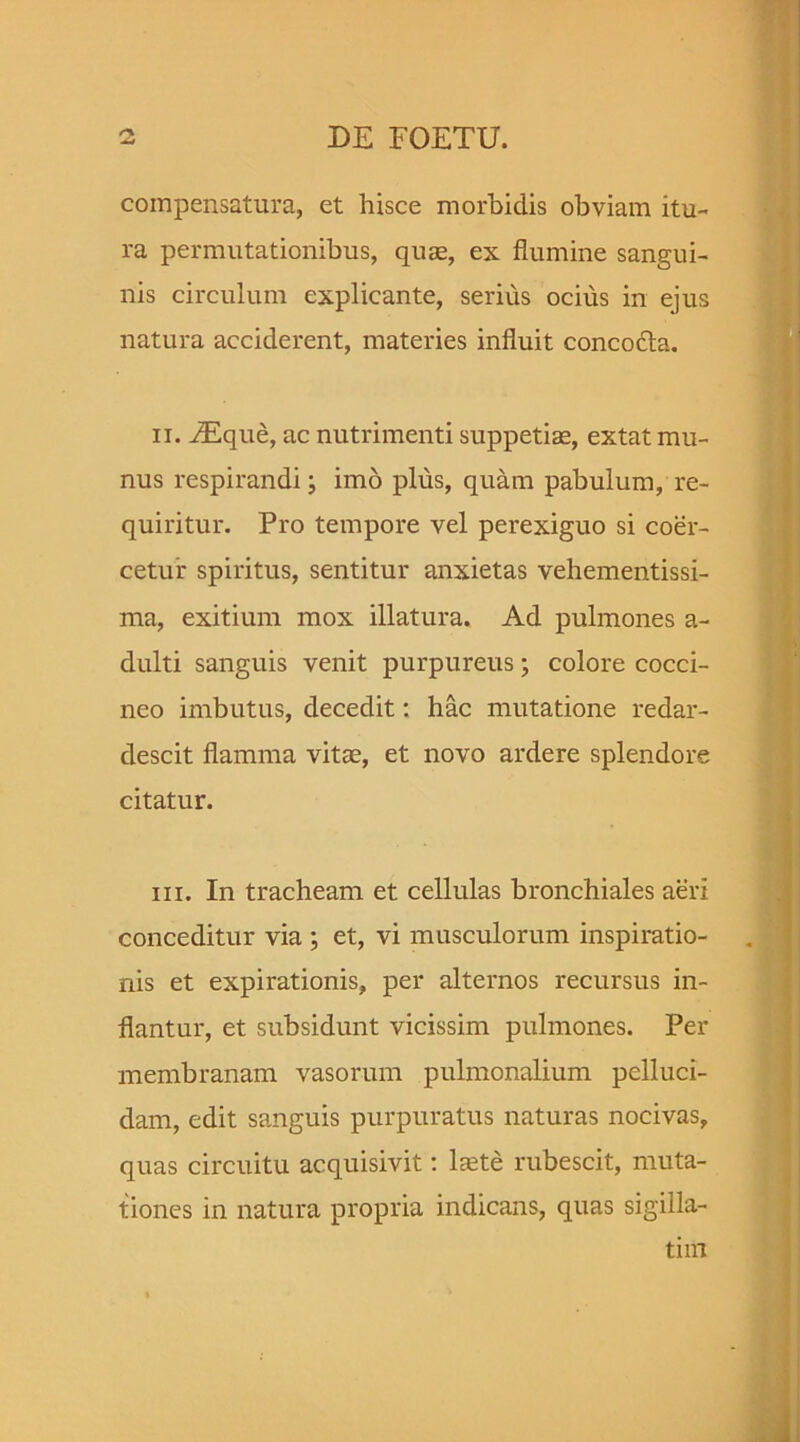 compensatura, et hisce morbidis obviam itu- ra permutationibus, quae, ex flumine sangui- nis circulum explicante, serius ocius in ejus natura acciderent, materies influit concocta. ii. iEque, ac nutrimenti suppetiae, extat mu- nus respirandi; imo plus, quam pabulum, re- quiritur. Pro tempore vel perexiguo si coer- cetur spiritus, sentitur anxietas vehementissi- ma, exitium mox illatura. Ad pulmones a- dulti sanguis venit purpureus; colore cocci- neo imbutus, decedit: hac mutatione redar- descit flamma vitae, et novo ardere splendore citatur. m. In tracheam et cellulas bronchiales aeri conceditur via ; et, vi musculorum inspiratio- nis et expirationis, per alternos recursus in- flantur, et subsidunt vicissim pulmones. Per membranam vasorum pulmonalium pelluci- dam, edit sanguis purpuratus naturas nocivas, quas circuitu acquisivit: Iste rubescit, muta- tiones in natura propria indicans, quas sigilla- tim