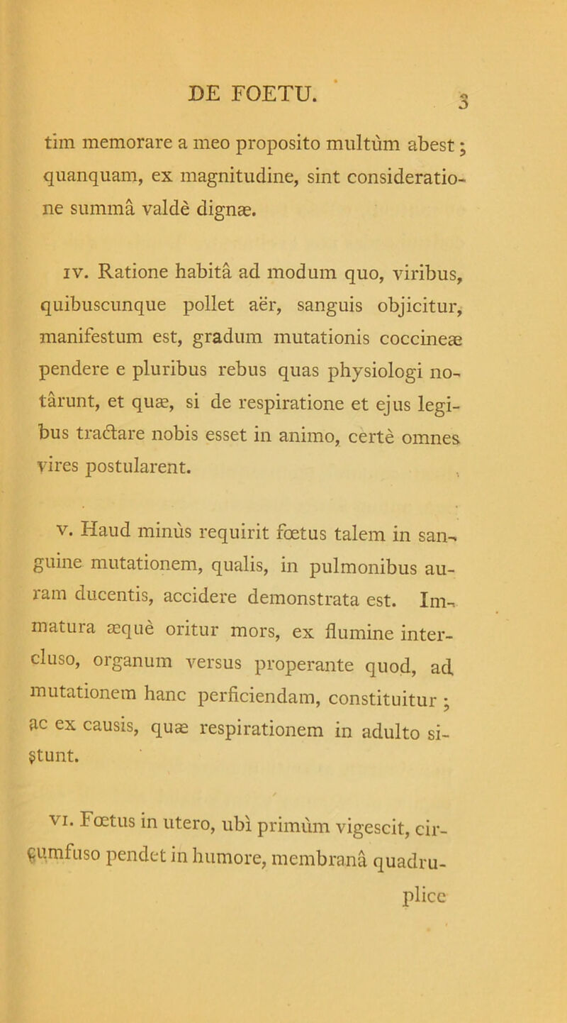 3 tim memorare a meo proposito multum abest; quanquam, ex magnitudine, sint consideratio- ne summa valde dignas. iv. Ratione habita ad modum quo, viribus, quibuscunque pollet aer, sanguis objicitur, manifestum est, gradum mutationis coccineae pendere e pluribus rebus quas physiologi no- tarunt, et quae, si de respiratione et ejus legi- bus tra&are nobis esset in animo, certe omnes vires postularent. v. Haud minus requirit foetus talem in san- guine mutationem, qualis, in pulmonibus au- ram ducentis, accidere demonstrata est. Im- matura asque oritur mors, ex flumine inter- cluso, organum versus properante quod, aci mutationem hanc perficiendam, constituitur • ac ex causis, quas respirationem in adulto si- stunt. vi. Foetus in utero, ubi primum vigescit, cir- cumfuso pendet in humore, membrana quadru- plico