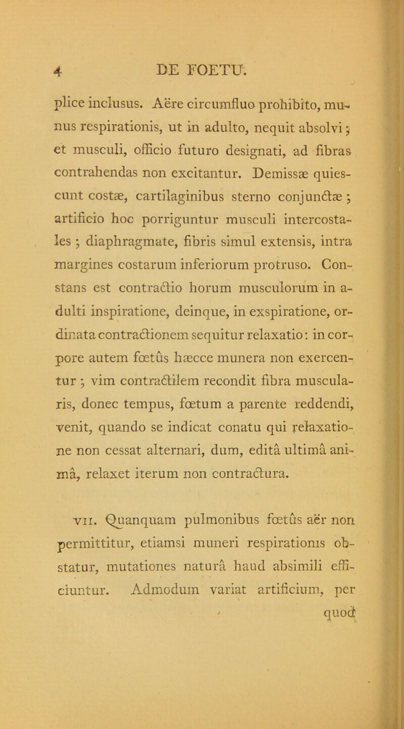 plice inclusus. Aere circumfluo prohibito, mu- nus respirationis, ut in adulto, nequit absolvi; et musculi, oflicio futuro designati, ad fibras contrahendas non excitantur. Demissas quies- cunt costas, cartilaginibus sterno conjunftae ; artificio hoc porriguntur musculi intercosta- les ; diaphragmate, fibris simul extensis, intra margines costarum inferiorum protruso. Con- stans est contraflio horum musculorum in a- dulti inspiratione, deinque, in exspiratione, or- dinata contractionem sequitur relaxatio: in cor- pore autem foetus hascce munera non exercen- tur ; vim contradtilem recondit fibra muscula- ris, donec tempus, foetum a parente reddendi, venit, quando se indicat conatu qui relaxatio- ne non cessat alternari, dum, edita ultima ani- ma, relaxet iterum non contractura. vii. Quanquam pulmonibus foetus aer nori permittitur, etiamsi muneri respirationis ob- statur, mutationes natura haud absimili effi- ciuntur. Admodum variat artificium, per ' quod