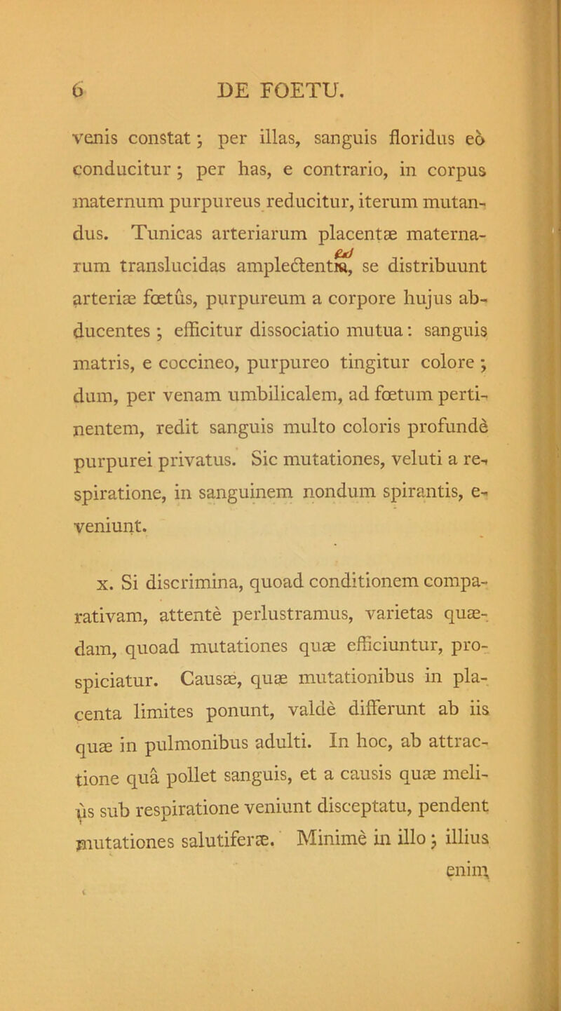 venis constat; per illas, sanguis floridus eo conducitur; per has, e contrario, in corpus maternum purpureus reducitur, iterum mutan- dus. Tunicas arteriarum placentae materna- rum translucidas ampledtentra^ se distribuunt arteriae foetus, purpureum a corpore hujus ab- ducentes ; efficitur dissociatio mutua: sanguis matris, e coccineo, purpureo tingitur colore ; dum, per venam umbilicalem, ad foetum perti- nentem, redit sanguis multo coloris profunde purpurei privatus. Sic mutationes, veluti a re-, spiratione, in sanguinem nondum spirantis, e- veniunt. x. Si discrimina, quoad conditionem compa- rativam, attente perlustramus, varietas quae- dam, quoad mutationes quae efficiuntur, pro- spiciatur. Causae, quae mutationibus in pla- centa limites ponunt, valde differunt ab iis quae in pulmonibus adulti. In hoc, ab attrac- tione qua pollet sanguis, et a causis quae meli- iis sub respiratione veniunt disceptatu, pendent mutationes salutiferae. Minime in illo; illius enim
