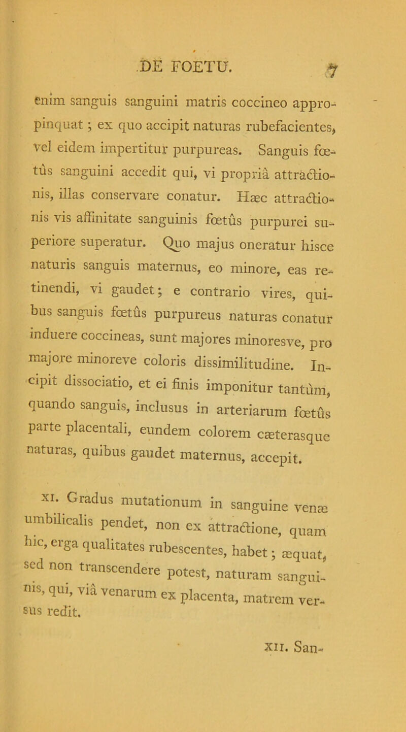 *1 enim sanguis sanguini matris coccineo appro- pinquat ; ex quo accipit naturas rubefacientes, vel eidem impertitur purpureas. Sanguis foe- tus sanguini accedit qui, vi propria attractio- nis, illas conservare conatur. Hsec attra&io- nis vis affinitate sanguinis foetus purpurei su- periore superatur. Quo majus oneratur hisce naturis sanguis maternus, eo minore, eas re- tinendi, vi gaudet; e contrario vires, qui- bus sanguis foetus purpureus naturas conatur induere coccineas, sunt majores minoresve, pro majore minoreve coloris dissimilitudine. In- dpic dissociatio, et ei finis imponitur tantum, quando sanguis, inclusus in arteriarum foetus parte placentali, eundem colorem cseterasque naturas, quibus gaudet maternus, accepit. xi. Gradus mutationum in sanguine verne umbilicalis pendet, non ex attra&ione, quam hlC’ Crga qualitates rubescentes, habet; sequat, sed non transcendere potest, naturam sangui- nis, qui, via venarum ex placenta, matrem ver- sus redit. Xii. San-