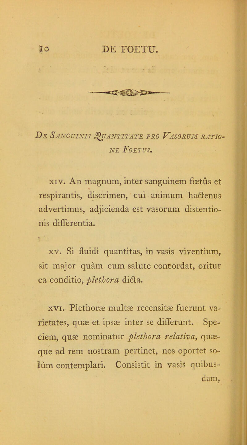 De Sanguinis Quantitate pro Vasorum ratio- ne Foetus. xiv. Ad magnum, inter sanguinem foetus et respirantis, discrimen, cui animum hadtenus advertimus, adjicienda est vasorum distentio- nis differentia. xv. Si fluidi quantitas, in vasis viventium, sit major quam cum salute concordat, oritur ea conditio, plethora didta. xvi. Plethorae multae recensitae fuerunt va- rietates, quae et ipsae inter se differunt. Spe- ciem, quae nominatur plethora relativa, quae- que ad rem nostram pertinet, nos oportet so- lum contemplari. Consistit in vasis quibus- dam.