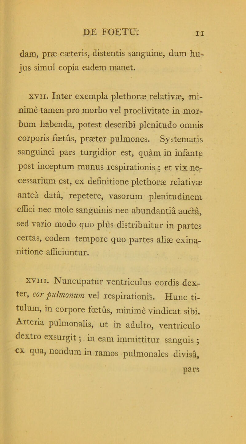 dam, prae caeteris, distentis sanguine, dum hu- jus simul copia eadem manet. xvii. Inter exempla plethorae relativte, mi- nime tamen pro morbo vel proclivitate in mor- bum habenda, potest describi plenitudo omnis corporis foetus, praeter pulmones. Systematis sanguinei pars turgidior est, quam in infante post inceptum munus respirationis ; et vix ne- cessarium est, ex definitione plethorae relativae antea data, repetere, vasorum plenitudinem effici nec mole sanguinis nec abundantia auda, sed vario modo quo plus distribuitur in partes certas, eodem tempore quo partes aliae exina- nitione afficiuntur. xvur. Nuncupatur ventriculus cordis dex- ter, cor pulmonum vel respirationis. Hunc ti- tulum, in corpore foetus, minime vindicat sibi. Arteria pulmonalis, ut in adulto, ventriculo dextio exsurgit; in eam immittitur sanguis; ex qua, nondum in ramos pulmonales divisa, pars