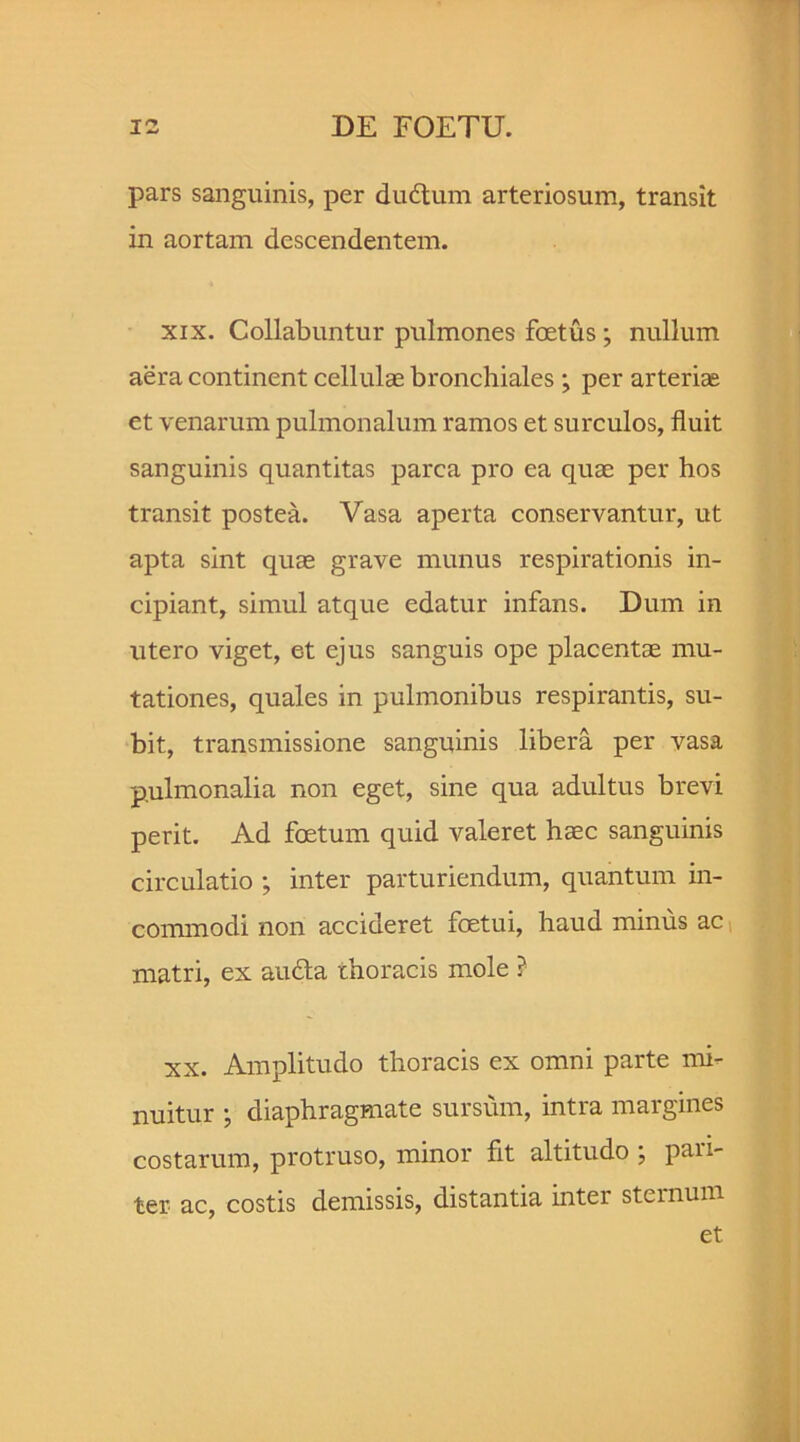 pars sanguinis, per du6tum arteriosum, transit in aortam descendentem. xix. Collabuntur pulmones foetus ; nullum aera continent cellulae bronchiales ; per arterias et venarum pulmonalum ramos et surculos, fluit sanguinis quantitas parca pro ea quae per hos transit postea. Vasa aperta conservantur, ut apta sint quae grave munus respirationis in- cipiant, simul atque edatur infans. Dum in utero viget, et ejus sanguis ope placentae mu- tationes, quales in pulmonibus respirantis, su- bit, transmissione sanguinis libera per vasa pulmonalia non eget, sine qua adultus brevi perit. Ad foetum quid valeret haec sanguinis circulatio ; inter parturiendum, quantum in- commodi non accideret fcetui, haud minus ac matri, ex audta thoracis mole ? xx. Amplitudo thoracis ex omni parte mi- nuitur • diaphragmate sursum, intra margines costarum, protruso, minor fit altitudo ; paii- ter ac, costis demissis, distantia inter sternum et