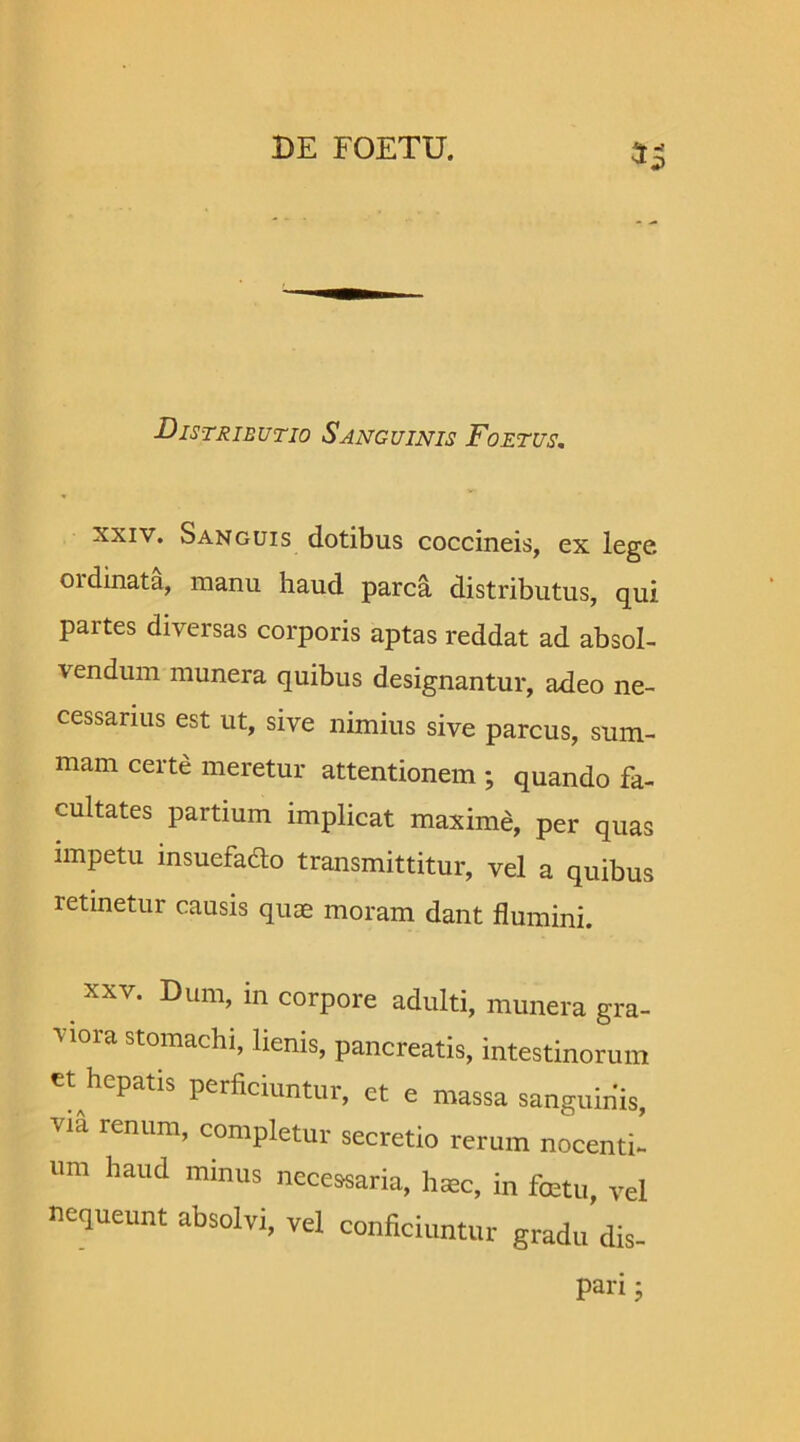 Distributio Sanguinis Foetus. xxiv. Sanguis dotibus coccineis, ex lege, oidinata, manu haud parca distributus, qui partes diversas corporis aptas reddat ad absol- vendum munera quibus designantur, adeo ne- cessarius est ut, sive nimius sive parcus, sum- mam certe meretur attentionem ; quando fa- cultates partium implicat maxime, per quas impetu insuefadto transmittitur, vel a quibus retinetur causis quas moram dant flumini. viora stomachi, lienis, pancreatis, intestinorum et hepatis perficiantur, et e massa «anguinis, T,a renllm’ ““pletur secretio rerum nocenti- um haud minus necessaria, luec, in fcetu, vel nequeunt absolvi, vel conficiuntur gradu dis- pan; tlh