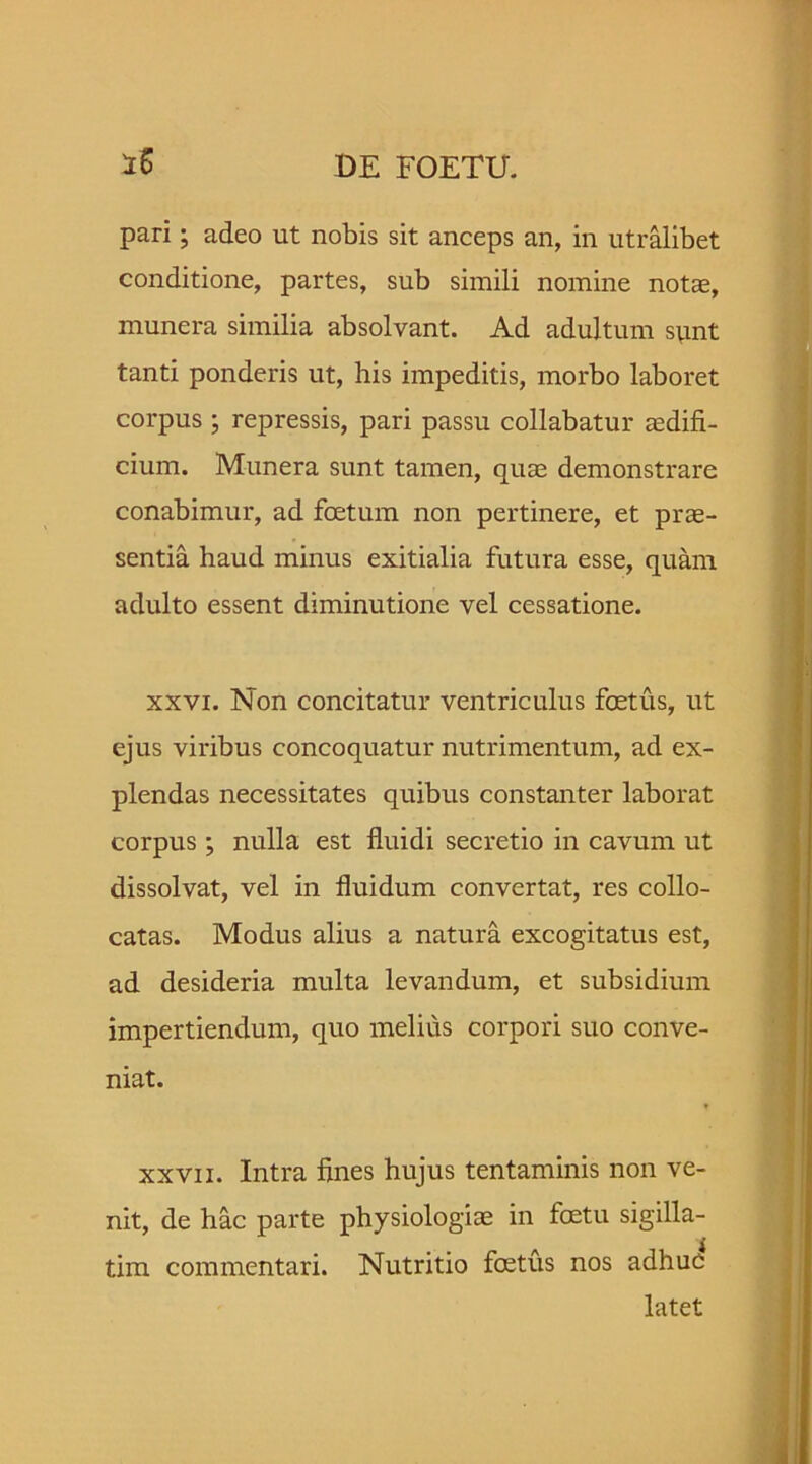 pari; adeo ut nobis sit anceps an, in utralibet conditione, partes, sub simili nomine notae, munera similia absolvant. Ad adultum sunt tanti ponderis ut, his impeditis, morbo laboret corpus ; repressis, pari passu collabatur aedifi- cium. Munera sunt tamen, quae demonstrare conabimur, ad foetum non pertinere, et prae- sentia haud minus exitialia futura esse, quam adulto essent diminutione vel cessatione. xxvi. Non concitatur ventriculus foetus, ut ejus viribus concoquatur nutrimentum, ad ex- plendas necessitates quibus constanter laborat corpus ; nulla est fluidi secretio in cavum ut dissolvat, vel in fluidum convertat, res collo- catas. Modus alius a natura excogitatus est, ad desideria multa levandum, et subsidium impertiendum, quo melius corpori suo conve- niat. xxvii. Intra fines hujus tentaminis non ve- nit, de hac parte physiologiae in foetu sigilla- tim commentari. Nutritio foetus nos adhuc latet