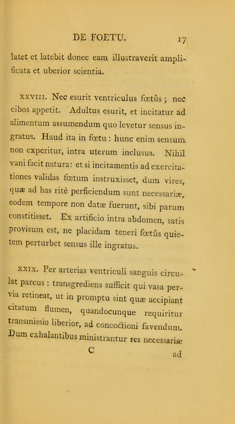 latet et latebit donec eam illustraverit ampli- ficata et uberior scientia. xxviii. Nec esurit ventriculus foetus; nec cibos appetit. Adultus esurit, et incitatur ad alimentum assumendum quo levetur sensus in- gratus. Haud ita in foetu : hunc enim sensum non experitur, intra uterum inclusus. Nihil vani facit natura: et si incitamentis ad exercita- tiones validas foetum instruxisset, dum vires, quas ad has rite perficiendum sunt necessaria, eodem tempore non datae fuerunt, sibi parum constitisset. Ex artificio intra abdomen, satis provisum est, ne placidam teneri foetus quie- tem perturbet sensus ille ingratus. xxix. Per arterias ventriculi sanguis circu- lat parcus: transgrediens sufficit qui vasa per- via retineat, ut in promptu sint quae accipiant citatum flumen, quandocunque requiritur transmissio liberior, ad concodtioni favendum. Dum exhalantibus ministrantur res necessaria