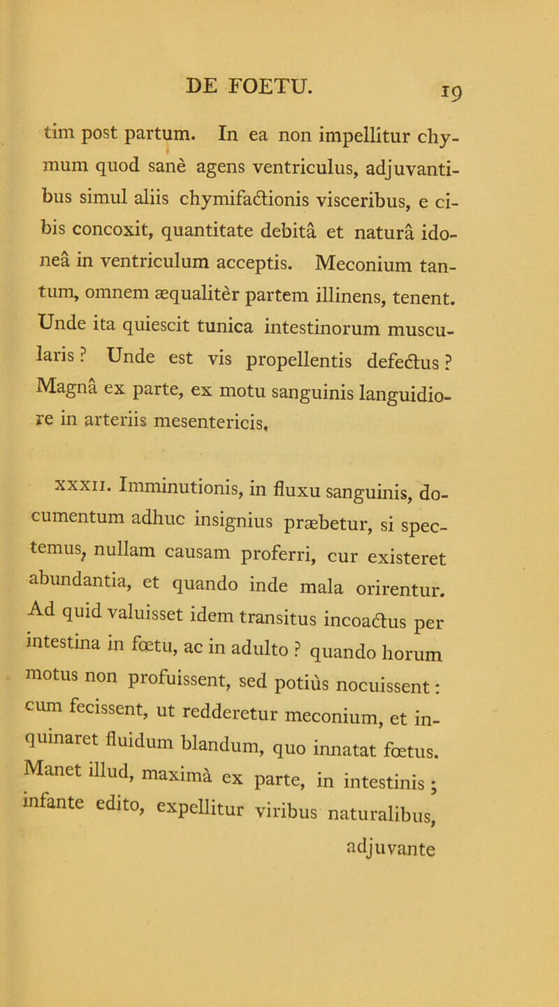 tim post partum. In ea non impellitur chy- mum quod sane agens ventriculus, adjuvanti- bus simul aliis chymifa&ionis visceribus, e ci- bis concoxit, quantitate debita et natura ido- nea in ventriculum acceptis. Meconium tan- tum, omnem aequaliter partem illinens, tenent. Unde ita quiescit tunica intestinorum muscu- laris ? Unde est vis propellentis defeftus ? Magna ex parte, ex motu sanguinis languidio- re in arteriis mesentericis, xxxii. Imminutionis, in fluxu sanguinis, do- cumentum adhuc insignius praebetur, si spec- temus, nullam causam proferri, cur existeret abundantia, et quando inde mala orirentur. Ad quid valuisset idem transitus incoadus per intestina m foetu, ac in adulto P quando horum motus non profuissent, sed potius nocuissent: cum fecissent, ut redderetur meconium, et in- quinaret fluidum blandum, quo innatat foetus. Manet illud, maxima ex parte, in intestinis ; infante edito, expellitur viribus naturalibus, adjuvante