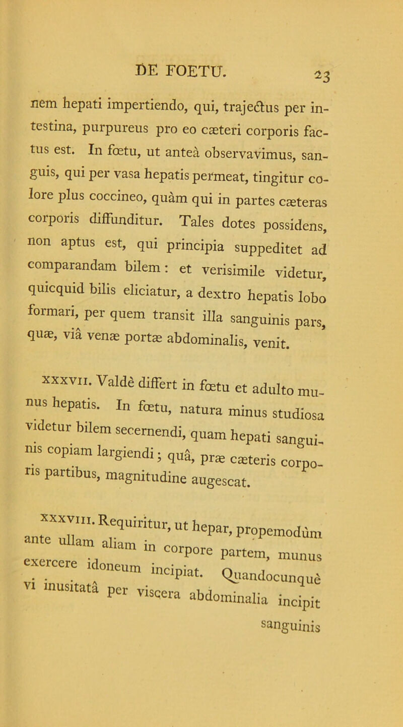 nem hepati impertiendo, qui, trajedlus per in- testina, purpureus pro eo caeteri corporis fac- tus est. In foetu, ut antea observavimus, san- guis, qui per vasa hepatis permeat, tingitur co- lore plus coccineo, quam qui in partes ceteras corporis diffunditur. Tales dotes possidens, non aptus est, qui principia suppeditet ad comparandam bilem: et verisimile videtur, quicquid bilis eliciatur, a dextro hepatis lobo formari, per quem transit illa sanguinis pars, qu*, via venas portas abdominalis, venit. xxxvii. Valde differt in foetu et adulto mu- nus hepatis. In fetu, natura minus studiosa videtur bilem secernendi, quam hepati sangui- nis copiam largiendi; quS, pras casteris corpo- ns partibus, magnitudine augescat. antTT1' Rr9UirltUr’M hepar’ ProPem°dum idoneum incipiat. Quandocunqud vi musitata per viscera abdominalia incipit sanguinis