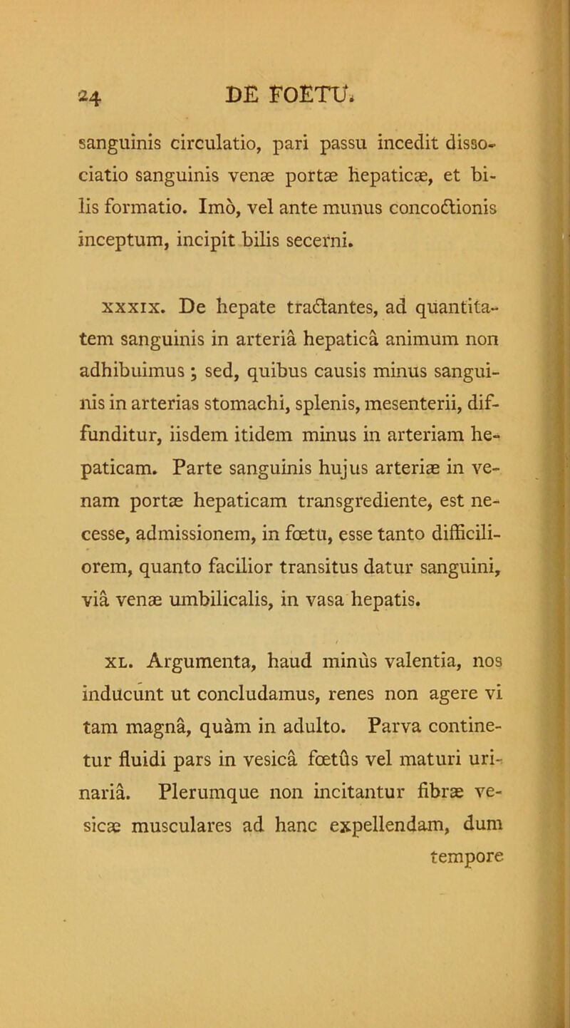sanguinis circulatio, pari passu incedit disso- ciatio sanguinis venae portae hepaticae, et bi- lis formatio. Imo, vel ante munus concoftionis inceptum, incipit bilis secerni. xxxix. De hepate tradlantes, ad quantita- tem sanguinis in arteria hepatica animum non adhibuimus; sed, quibus causis minus sangui- nis in arterias stomachi, splenis, mesenterii, dif- funditur, iisdem itidem minus in arteriam he- paticam. Parte sanguinis hujus arteriae in ve- nam portae hepaticam transgrediente, est ne- cesse, admissionem, in foetu, esse tanto difficili- orem, quanto facilior transitus datur sanguini, via venas umbilicalis, in vasa hepatis. xl. Argumenta, haud minus valentia, nos inducunt ut concludamus, renes non agere vi tam magna, quam in adulto. Parva contine- tur fluidi pars in vesica foetus vel maturi uri- naria. Plerumque non incitantur fibrae ve- sicae musculares ad hanc expellendam, dum tempore