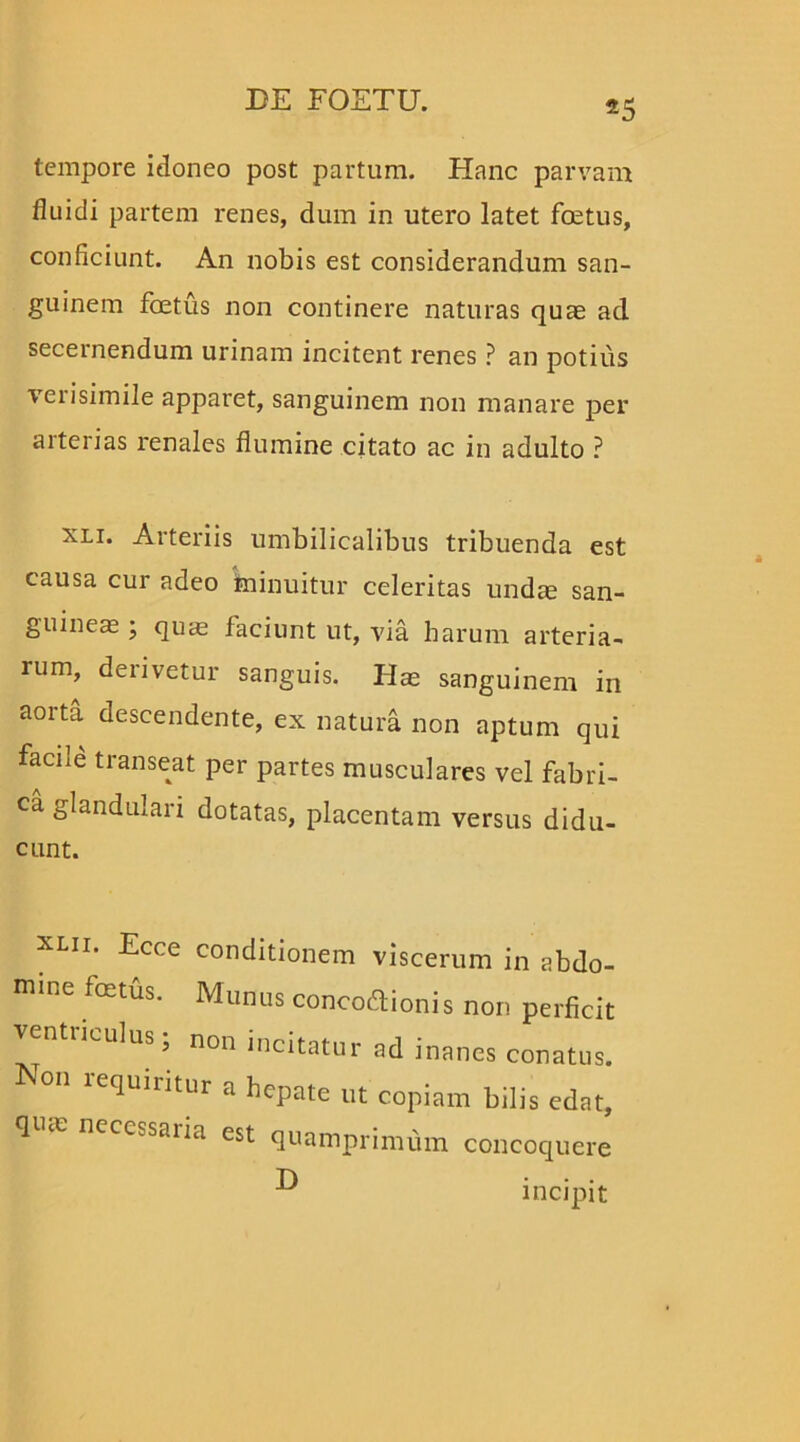 tempore idoneo post partum. Hanc parvam fluidi partem renes, dum in utero latet foetus, conficiunt. An nobis est considerandum san- guinem foetus non continere naturas quae ad secernendum urinam incitent renes ? an potius verisimile apparet, sanguinem non manare per aiterias renales flumine citato ac in adulto ? xli. Arteriis umbilicalibus tribuenda est causa cur adeo minuitur celeritas undae san- guineae ; quie faciunt ut, via harum arteria- rum, derivetur sanguis. Hae sanguinem in aorta descendente, ex natura non aptum qui facile transeat per partes musculares vel fabri- ca glandulari dotatas, placentam versus didu- cunt. XUI' Ecce conditionem viscerum in abdo- mine foetus. Munus concoftionis non perficit ntrimlus, non incitatur ad inanes conatus. Non lequiritur a hepate ut copiam bilis edat, qme necessaria est quamprimum concoquere incipit