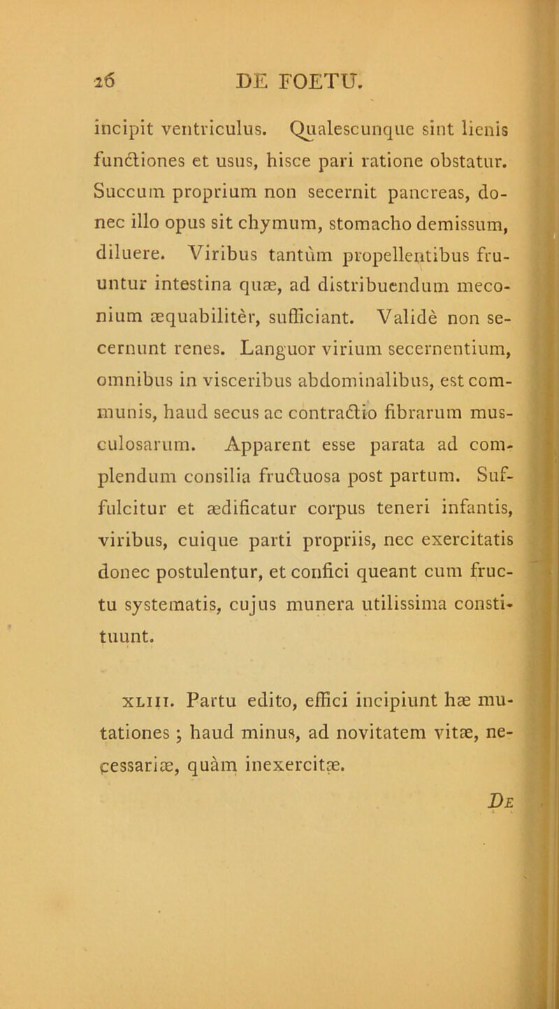 incipit ventriculus. Qualescunque sint lienis fun&iones et usus, hisce pari ratione obstatur. Succum proprium non secernit pancreas, do- nec illo opus sit chymum, stomacho demissum, diluere. Viribus tantum propellentibus fru- mitur intestina quae, ad distribuendum rneco- nium aequabiliter, sufficiant. Valide non se- cernunt renes. Languor virium secernentium, omnibus in visceribus abdominalibus, est com- munis, haud secus ac contradlio fibrarum mus- culosarum. Apparent esse parata ad com- plendum consilia frudtuosa post partum. Suf- fulcitur et aedificatur corpus teneri infantis, viribus, cuique parti propriis, nec exercitatis donec postulentur, et confici queant cum fruc- tu systematis, cujus munera utilissima consti- tuunt. xliii. Partu edito, effici incipiunt hae mu- tationes ; haud minus, ad novitatem vitae, ne- cessariae, quam inexercitae. De