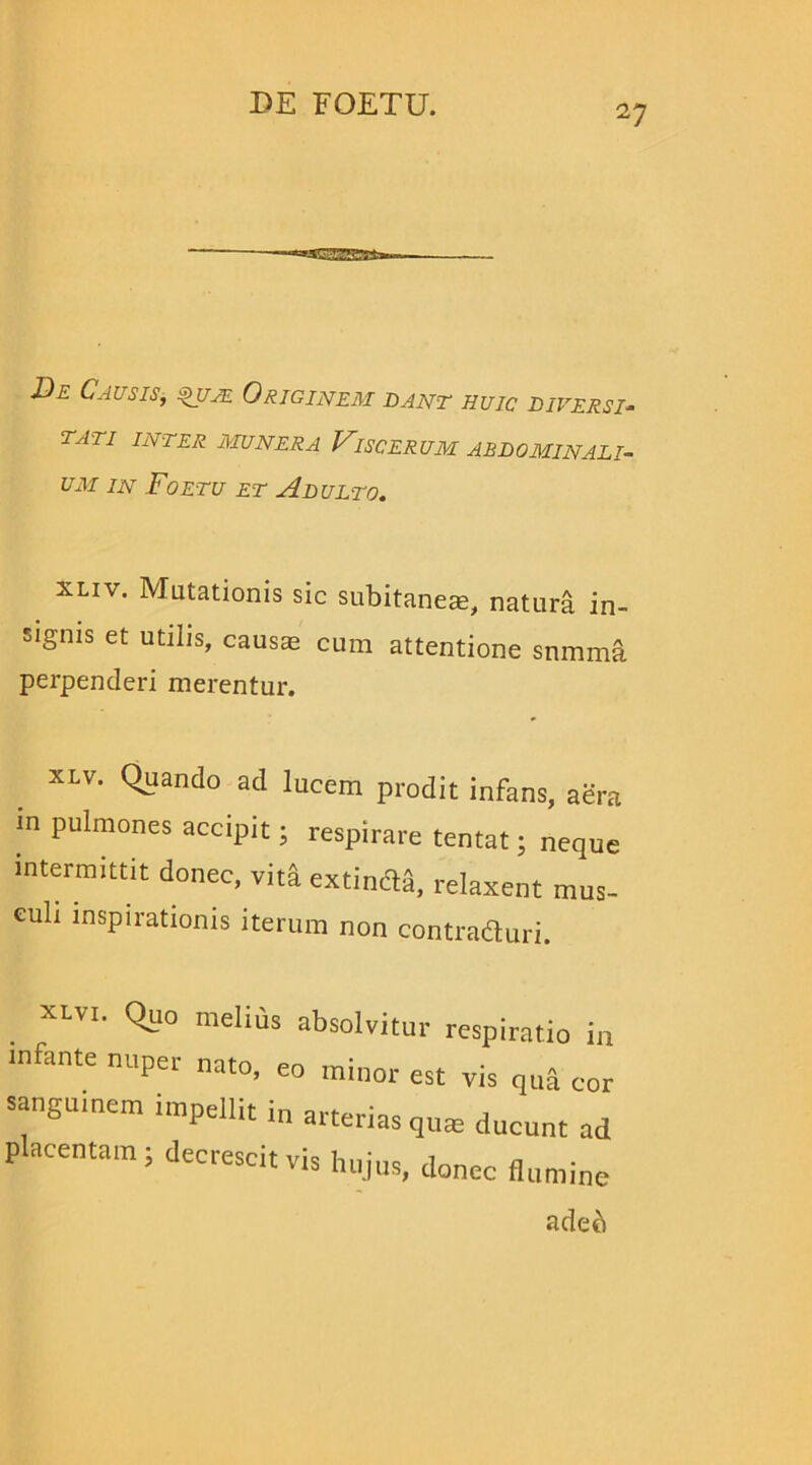 ■JSCSSEEfcs £>e Causis, qum Originem dant huic diversi- tati INTER MUNERA VlSCERUM ABDOMINALI- UM in Foetu et Adulto. xliv. Mutationis sic subitaneas, natura in- signis et utilis, causas cum attentione snmma perpenderi merentur. xlv. Quando ad lucem prodit infans, aera in pulmones accipit; respirare tentat; neque intermittit donec, vita extimi, relaxent mus- culi inspirationis iterum non contraduri. xlvi. Quo melius absolvitur respiratio in infante nuper nato, eo minor est vis qua cor sanguinem impeilit in arterias quas ducunt ad placentam; decrescit vis hujus, donec flumine adeb