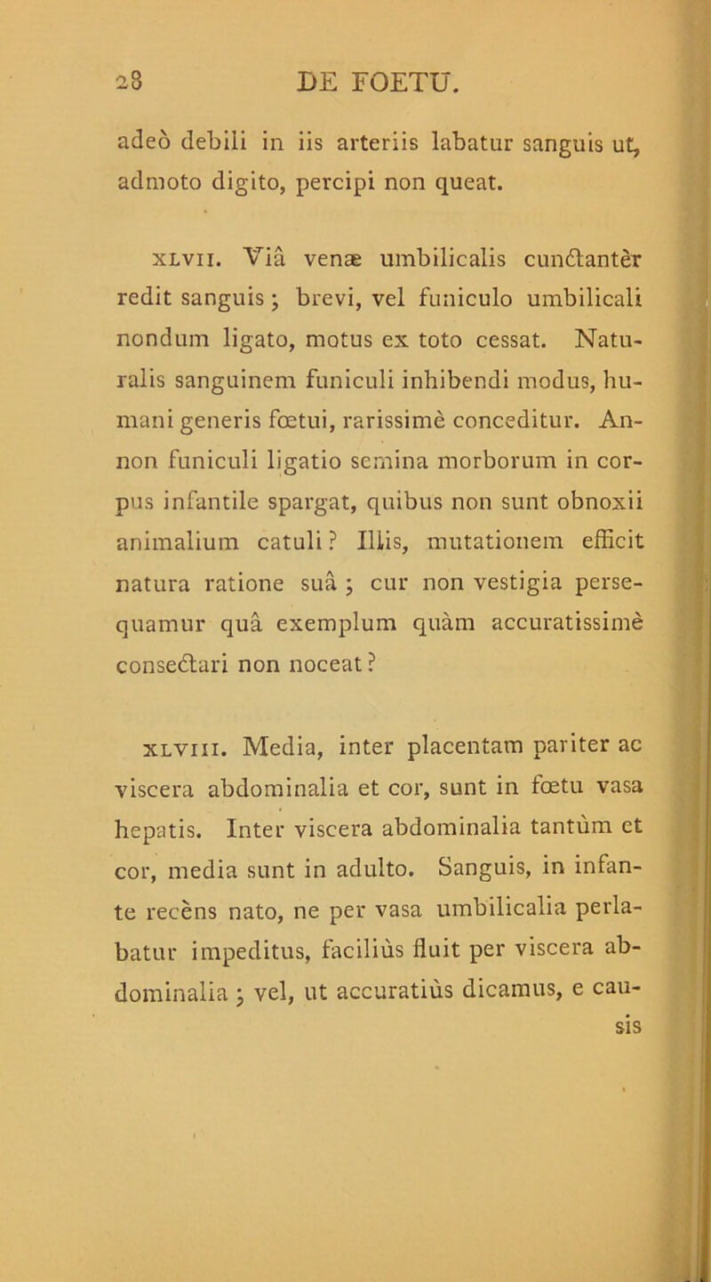 adeo debili in iis arteriis labatur sanguis ut, admoto digito, percipi non queat. xlvii. Via venae umbilicalis cundanter redit sanguis; brevi, vel funiculo umbilicali nondum ligato, motus ex toto cessat. Natu- ralis sanguinem funiculi inhibendi modus, hu- mani generis foetui, rarissime conceditur. An- non funiculi ligatio sernina morborum in cor- pus infantile spargat, quibus non sunt obnoxii animalium catuli ? Iliis, mutationem efficit natura ratione sua ; cur non vestigia perse- quamur qua exemplum quam accuratissime consedari non noceat? xlviii. Media, inter placentam paviter ac viscera abdominalia et cor, sunt in loetu vasa hepatis. Inter viscera abdominalia tantum ct cor, media sunt in adulto. Sanguis, in infan- te recens nato, ne per vasa umbilicalia perla- batur impeditus, facilius fluit per viscera ab- dominalia ; vel, ut accuratius dicamus, e cau- sis