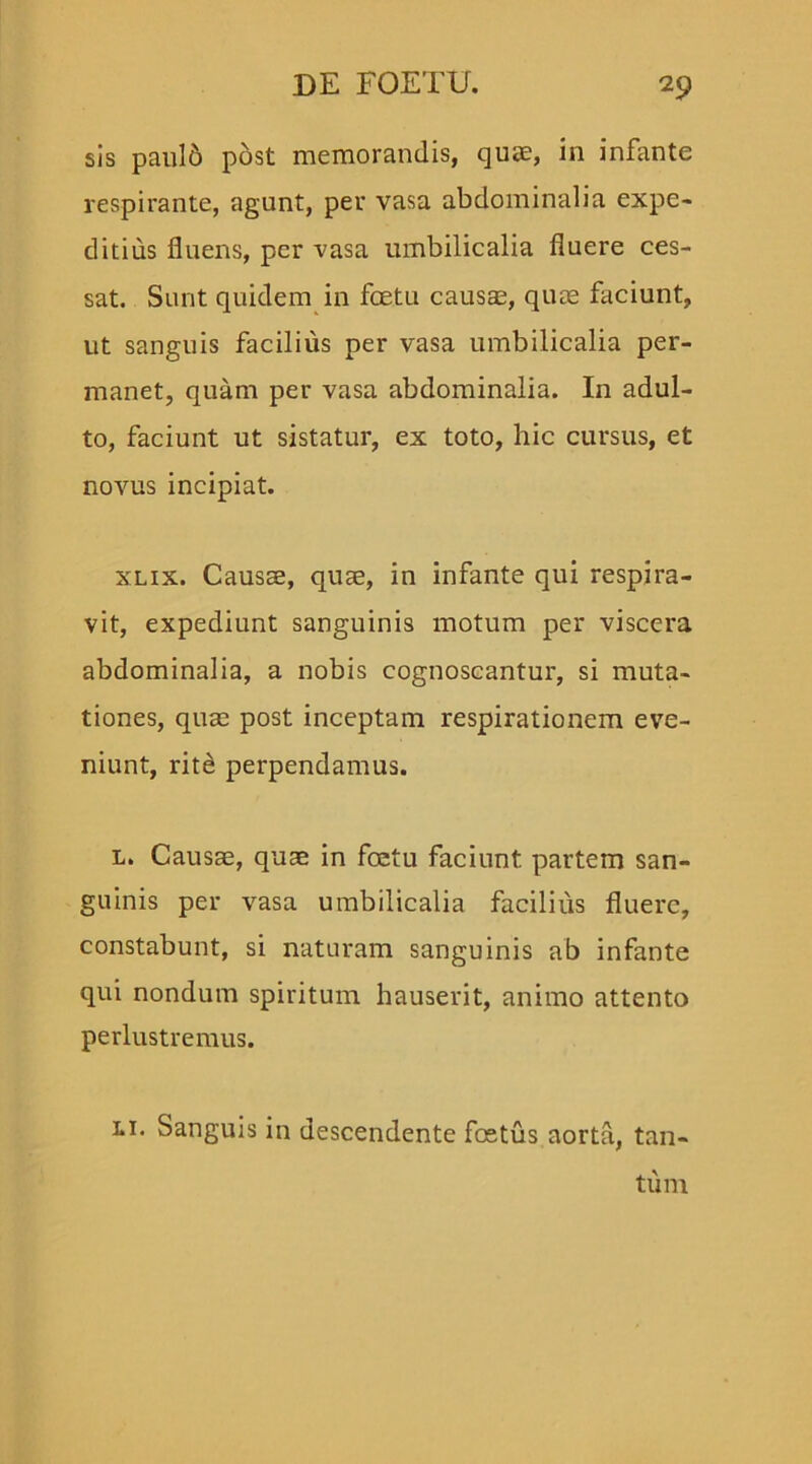 sis pauld post memorandis, quae, in infante respirante, agunt, per vasa abdominalia expe- ditius fluens, per vasa umbilicalia fluere ces- sat. Sunt quidem in fcetu causae, quae faciunt, ut sanguis facilius per vasa umbilicalia per- manet, quam per vasa abdominalia. In adul- to, faciunt ut sistatur, ex toto, hic cursus, et novus incipiat. xlix. Causae, quae, in infante qui respira- vit, expediunt sanguinis motum per viscera abdominalia, a nobis cognoscantur, si muta- tiones, quae post inceptam respirationem eve- niunt, rite perpendamus. l. Causae, quae in foetu faciunt partem san- guinis per vasa umbilicalia facilius fluere, constabunt, si naturam sanguinis ab infante qui nondum spiritum hauserit, animo attento perlustremus. li. Sanguis in descendente foetus aorta, tan- tum