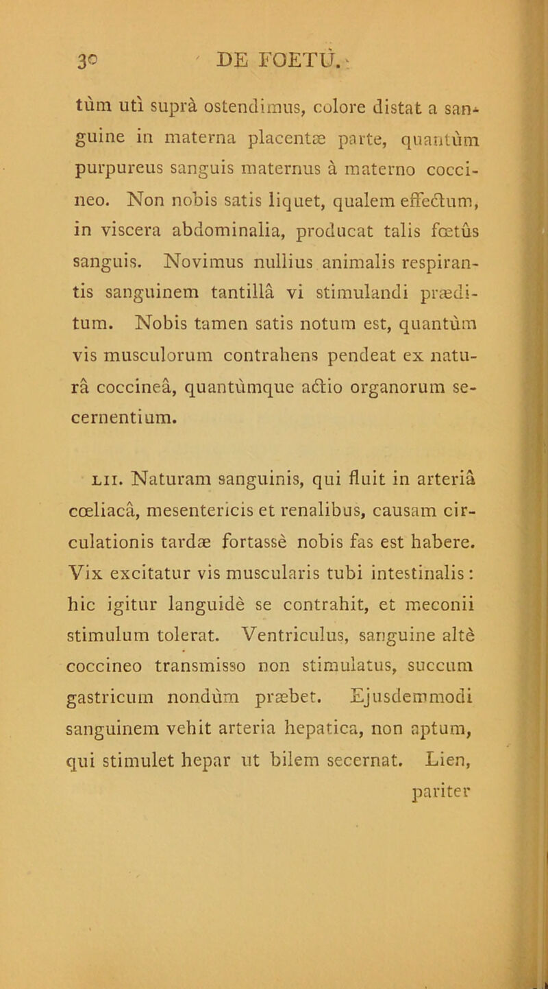 tum uti supra ostendimus, colore distat a san- guine in materna placentae parte, quantum purpureus sanguis maternus a materno cocci- neo. Non nobis satis liquet, qualem effectum, in viscera abdominalia, producat talis foetus sanguis. Novimus nullius animalis respiran- tis sanguinem tantilla vi stimulandi praedi- tum. Nobis tamen satis notum est, quantum vis musculorum contrahens pendeat ex natu- ra coccinea, quantumque adtio organorum se- cernentium. lii. Naturam sanguinis, qui fluit in arteria coeliaca, mesentericis et renalibus, causam cir- culationis tardae fortasse nobis fas est habere. Vix excitatur vis muscularis tubi intestinalis: hic igitur languide se contrahit, et meconii stimulum tolerat. Ventriculus, sanguine alte coccineo transmisso non stimulatus, succum gastricum nondum praebet. Ejusdemmodi sanguinem vehit arteria hepatica, non aptum, qui stimulet hepar ut bilem secernat. Lien, pariter