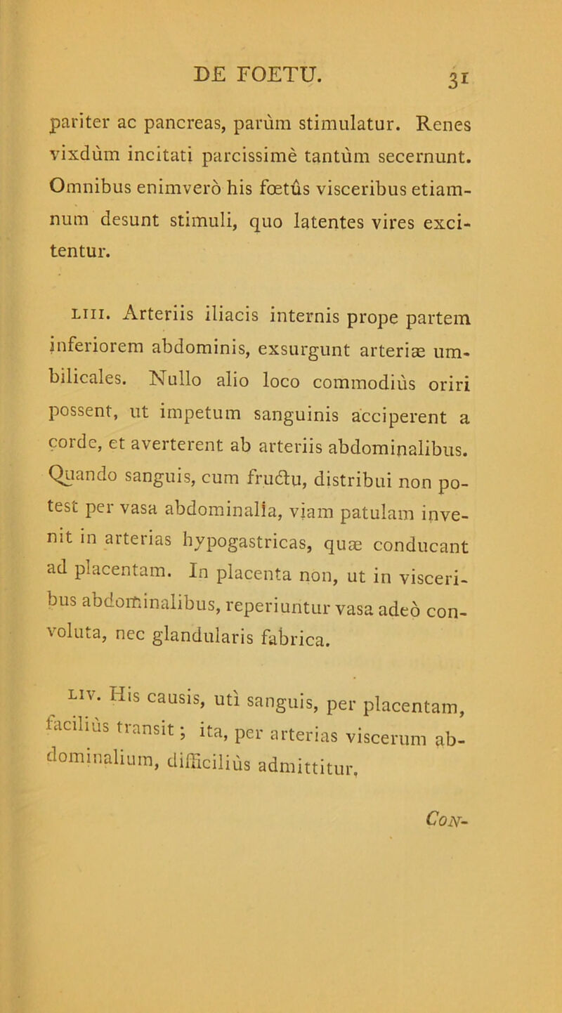 pariter ac pancreas, parum stimulatur. Renes vixdum incitati parcissime tantum secernunt. Omnibus enimvero his fetus visceribus etiam- num desunt stimuli, quo latentes vires exci- tentur. liii. Arteriis iliacis internis prope partem inferiorem abdominis, exsurgunt arteriae um- bilicales. Nullo alio loco commodius oriri possent, ut impetum sanguinis acciperent a corde, et averterent ab arteriis abdominalibus. Quando sanguis, cum frucfei, distribui non po- test per vasa abdominalia, viam patulam inve- nit in arterias hypogastricas, quae conducant ad placentam. In placenta non, ut in visceri- bus abdominalibus, reperiuntur vasa adeo con- voluta, nec glandularis fabrica. Liv. His causis, uti sanguis, per placentam, facilius transit; ita, per arterias viscerum ab- dominalium, difficilius admittitur.
