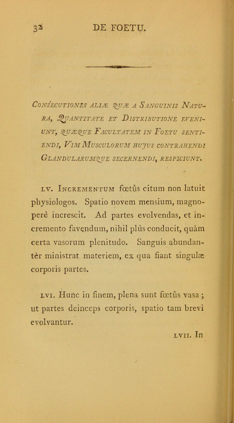 Consecutiones alije quje a Sanguinis Natu- ea, Quantitate et Distributione eveni- unt, quaeque Facultatem in Foetu senti- endi, Vim Musculorum hujus contrahendi Glandularumque secernendi, respiciunt. lv. Incrementum foetus citum non latuit pliysiologos. Spatio novem mensium, magno- pere increscit. Ad partes evolvendas, et in- cremento favendum, nihil plus conducit, quam certa vasorum plenitudo. Sanguis abundan- ter ministrat materiem, ex qua fiant singulae corporis partes. lvi. Hunc in finem, plena sunt foetus vasa ; ut partes deinceps corporis, spatio tam brevi evolvantur. lvii. In