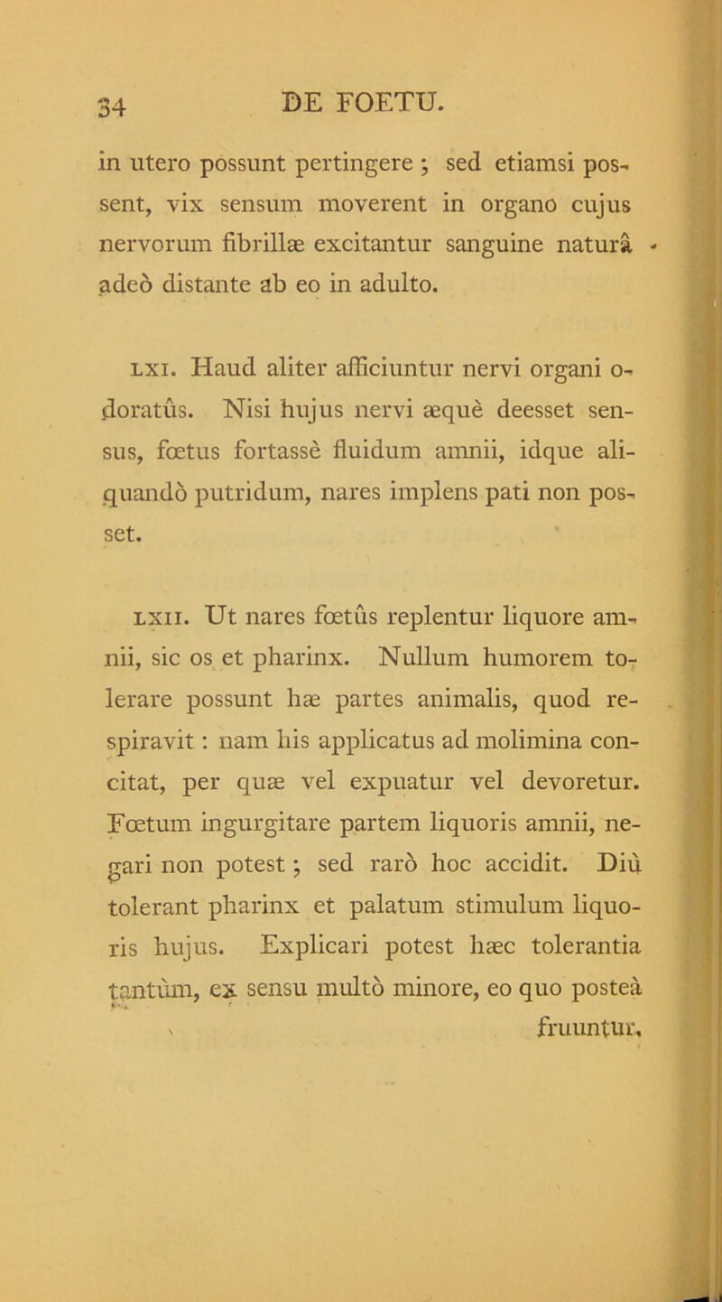 in utero possunt pertingere ; sed etiamsi pos- sent, vix sensum moverent in organo cujus nervorum fibrillae excitantur sanguine natura - adeo distante ab eo in adulto. lxi. Haud aliter afficiuntur nervi organi o- doratus. Nisi hujus nervi aeque deesset sen- sus, foetus fortasse fluidum amnii, idque ali- quando putridum, nares implens pati non pos- set. lxii. Ut nares foetus replentur liquore am- nii, sic os et pharinx. Nullum humorem to- lerare possunt hae partes animalis, quod re- spiravit : nam his applicatus ad molimina con- citat, per quae vel expuatur vel devoretur. Foetum ingurgitare partem liquoris amnii, ne- gari non potest; sed raro hoc accidit. Diu tolerant pharinx et palatum stimulum liquo- ris hujus. Explicari potest haec tolerantia tantum, ex sensu multo minore, eo quo postea v fruuntuc.
