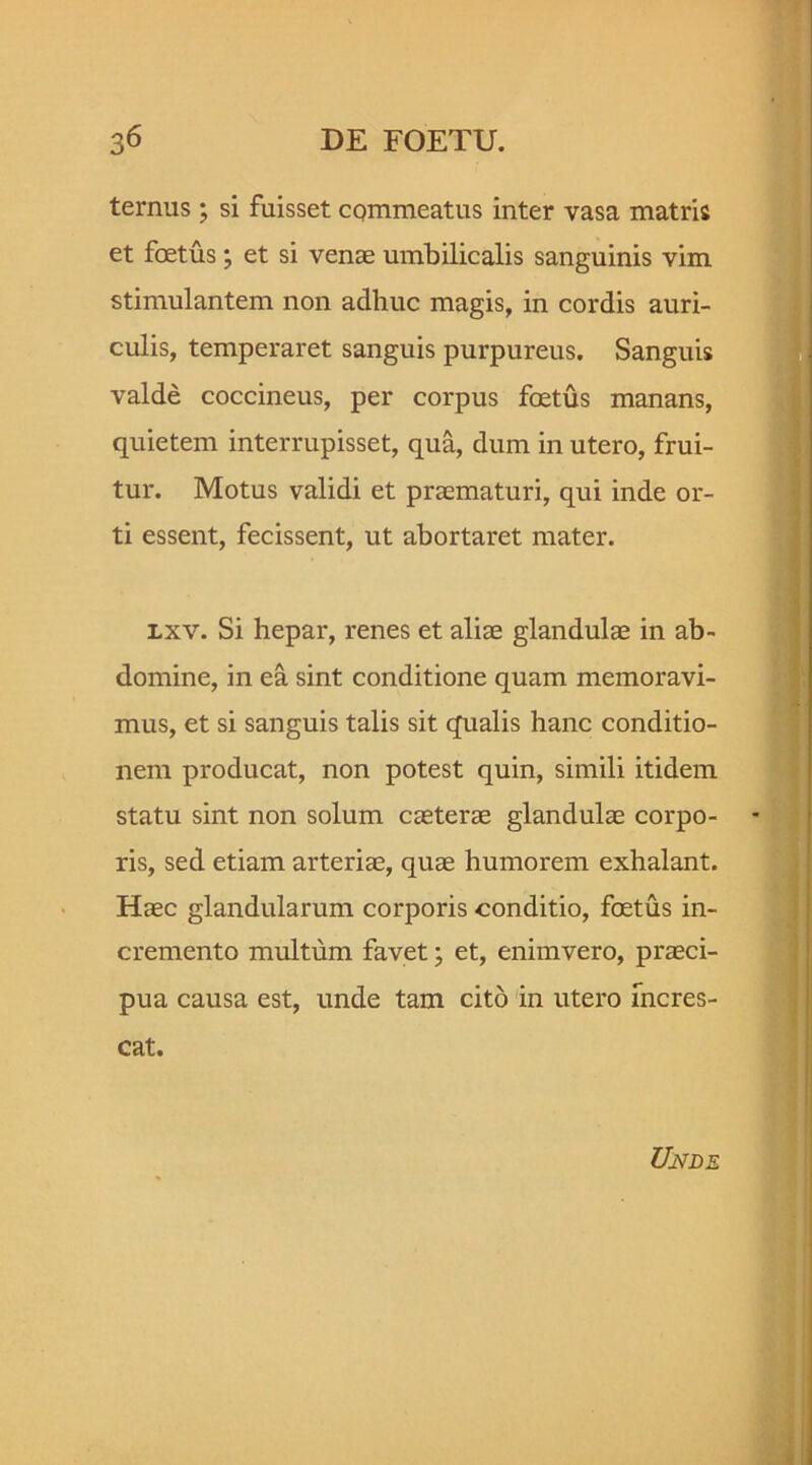 ternus; si fuisset commeatus inter vasa matris et foetus; et si venae umbilicalis sanguinis vim stimulantem non adhuc magis, in cordis auri- culis, temperaret sanguis purpureus. Sanguis valde coccineus, per corpus foetus manans, quietem interrupisset, qua, dum in utero, frui- tur. Motus validi et praematuri, qui inde or- ti essent, fecissent, ut abortaret mater. lxv. Si hepar, renes et aliae glandulae in ab- domine, in ea sint conditione quam memoravi- mus, et si sanguis talis sit qualis hanc conditio- nem producat, non potest quin, simili itidem statu sint non solum caeterae glandulae corpo- ris, sed etiam arteriae, quae humorem exhalant. Haec glandularum corporis conditio, foetus in- cremento multum favet; et, enimvero, praeci- pua causa est, unde tam cito in utero incres- cat.