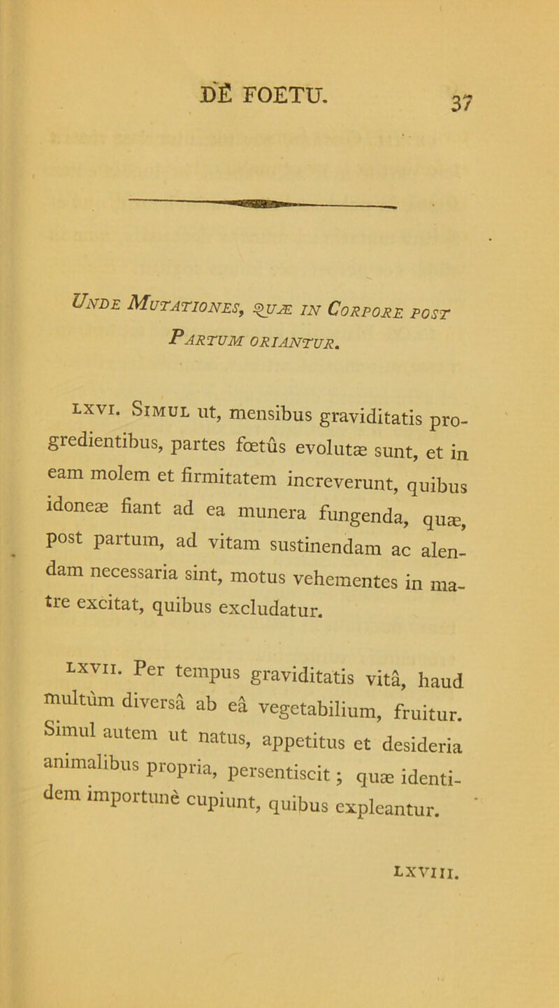 37 Unle Mutationes, zzv Corpore post Partum oriantur. lxvi. Simul ut, mensibus graviditatis pro- gredientibus, partes foetus evolutae sunt, et in eam molem et firmitatem increverunt, quibus idoneas fiant ad ea munera fungenda, quse, post partum, ad vitam sustinendam ac alen- dam necessaria sint, motus vehementes in ma- tre excitat, quibus excludatur. lxvii. Per tempus graviditatis vita, haud multum diversa ab e& vegetabilium, fruitur. Simul autem ut natus, appetitus et desideria animalibus propria, persentiscit; quse identi- dem importuna cupiunt, quibus expleantur. I* XVIII.