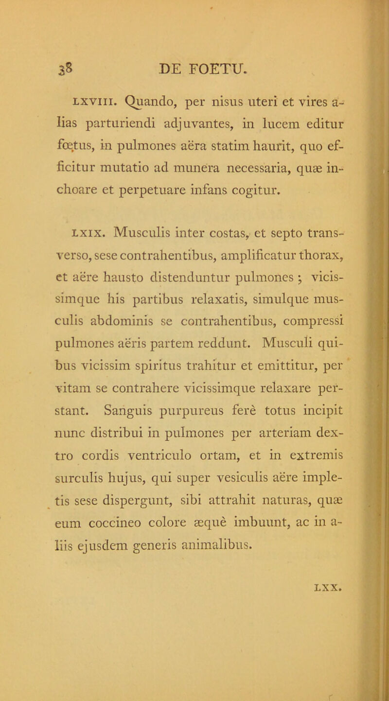 lxviii. Quando, per nisus uteri et vires a- lias parturiendi adjuvantes, in lucem editur foetus, in pulmones aera statim haurit, quo ef- ficitur mutatio ad munera necessaria, quae in- choare et perpetuare infans cogitur. lxix. Musculis inter costas, et septo trans- verso, sese contrahentibus, amplificatur thorax, et aere hausto distenduntur pulmones ; vicis- simque his partibus relaxatis, simulque mus- culis abdominis se contrahentibus, compressi pulmones aeris partem reddunt. Musculi qui- bus vicissim spiritus trahitur et emittitur, per vitam se contrahere vicissimque relaxare per- stant. Sanguis purpureus fere totus incipit nunc distribui in pulmones per arteriam dex- tro cordis ventriculo ortam, et in extremis surculis hujus, qui super vesiculis aere imple- tis sese dispergunt, sibi attrahit naturas, quas eum coccineo colore asque imbuunt, ac in a- liis ejusdem generis animalibus. LXX. r