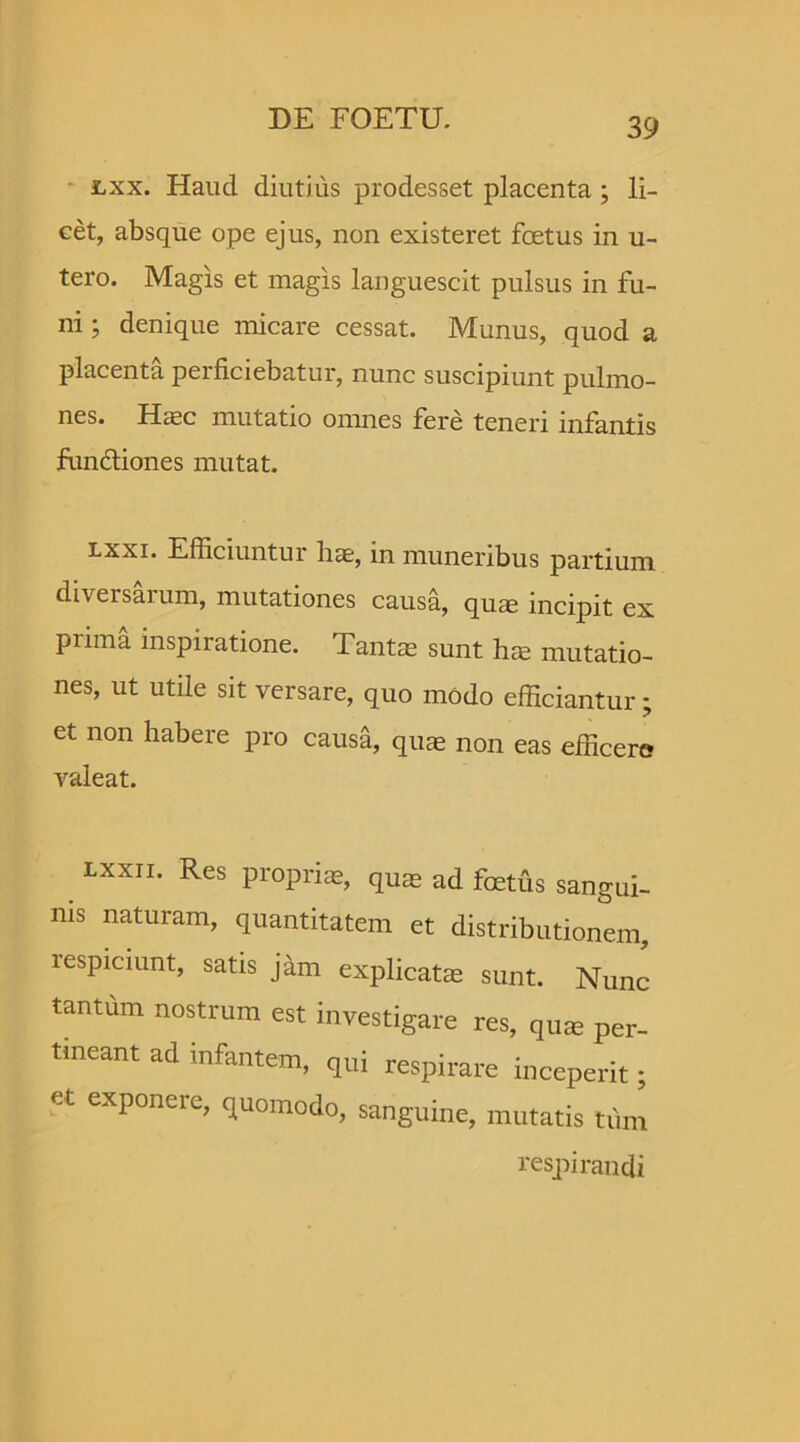 lxx. Haucl diutius prodesset placenta; li- cet, absque ope ejus, non existeret foetus in u- tero. Magis et magis languescit pulsus in fu- ni ; denique micare cessat. Munus, quod a placenta perficiebatur, nunc suscipiunt pulmo- nes. Hasc mutatio omnes fere teneri infantis fundiones mutat. lxxi. Efficiuntui liae, in muneribus partium diversarum, mutationes causa, quas incipit ex prima inspiratione. Tantas sunt hre mutatio- nes, ut utile sit versare, quo modo efficiantur; et non habere pro causa, quae non eas efficere valeat. lxxii. Res proprias, quas ad foetus sangui- nis naturam, quantitatem et distributionem, respiciunt, satis jitm explicatas sunt. Nunc tantum nostrum est investigare res, qua; per- tineant ad infantem, qui respirare inceperit; et exponere, quomodo, sanguine, mutatis tum respirandi