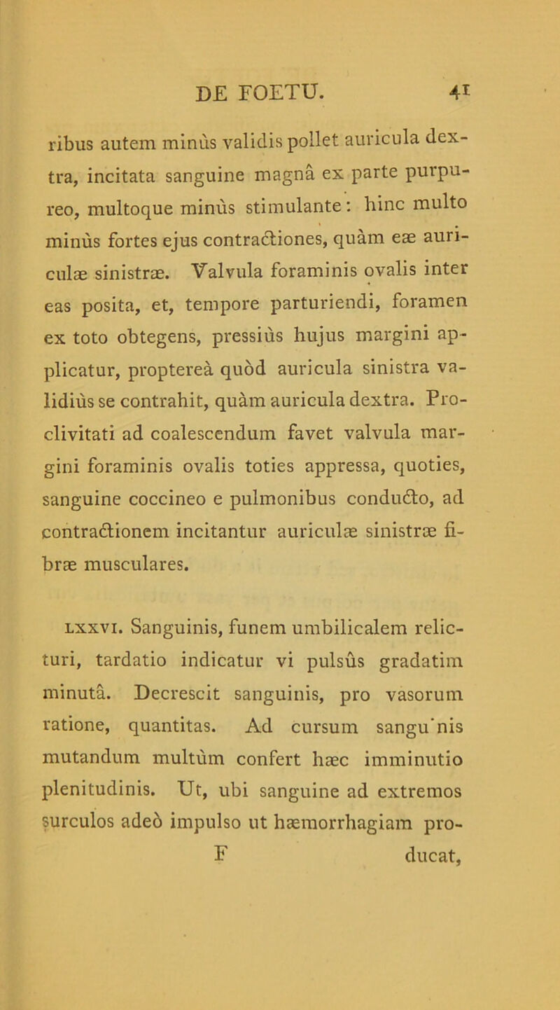 ribus autem minus validis pollet auricula dex- tra, incitata sanguine magna ex parte purpu- reo, multoque minus stimulante: hinc multo minus fortes ejus contractiones, quam eae auri- culae sinistrae. Valvula foraminis ovalis inter eas posita, et, tempore parturiendi, foramen ex toto obtegens, pressius hujus margini ap- plicatur, propterea quod auricula sinistra va- lidius se contrahit, quam auricula dextra. Pro- clivitati ad coalescendum favet valvula mar- gini foraminis ovalis toties appressa, quoties, sanguine coccineo e pulmonibus condudto, ad contra&ionem incitantur auriculas sinistrae fi- brae musculares. lxxvi. Sanguinis, funem umbilicalem relic- turi, tardatio indicatur vi pulsus gradatim minuta. Decrescit sanguinis, pro vasorum ratione, quantitas. Ad cursum sangu’nis mutandum multum confert hasc imminutio plenitudinis. Ut, ubi sanguine ad extremos surculos aded impulso ut haemorrhagiam pro- F ducat,