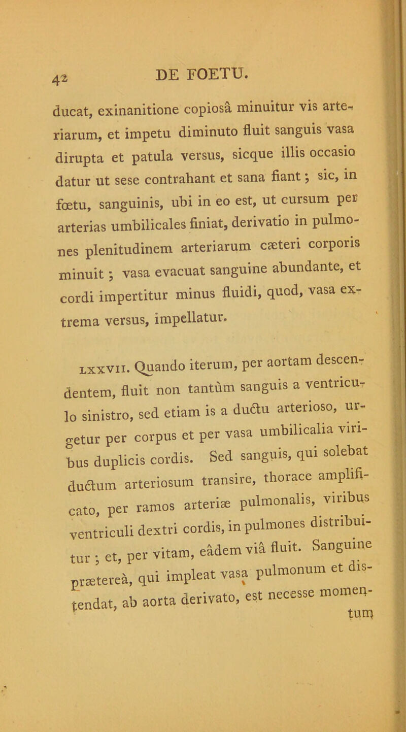 ducat, exinanitione copiosa minuitur vis arte-i riarum, et impetu diminuto fluit sanguis vasa dirupta et patula versus, sicque illis occasio datur ut sese contrahant et sana fiant j sic, in foetu, sanguinis, ubi in eo est, ut cursum per arterias umbilicales finiat, derivatio in pulmo- nes plenitudinem arteriarum Cceteri corporis minuit; vasa evacuat sanguine abundante, et cordi impertitur minus fluidi, quod, vasa ex- trema versus, impellatur. lxxvii. quando iterum, per aortam descen- dentem, fluit non tantum sanguis a ventncur lo sinistro, sed etiam is a dudu arterioso, ur- getur per corpus et per vasa umbilicalia viri- bus duplicis cordis. Sed sanguis, qui solebat ductum arteriosum transire, thorace amplifi- cato, per ramos arteria: pulmonalis, viribus ventriculi dextri cordis, in pulmones distribui- tur ; et, per vitam, eadem via fluit. Sanguine praeterea, qui impleat vasa pulmonum et >s- tendat, ab aorta derivato, est necesse momen- tnm