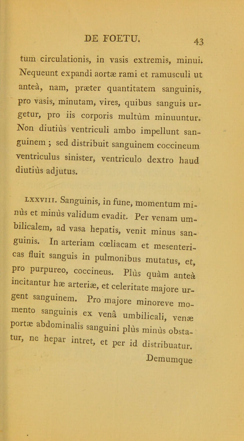43 tum circulationis, in vasis extremis, minui. Nequeunt expandi aortas rami et ramusculi ut antea, nam, praeter quantitatem sanguinis, pio vasis, minutam, vires, quibus sanguis ur- getui, pro iis corporis multum minuuntur. Non diutius ventriculi ambo impellunt san- guinem ; sed distribuit sanguinem coccineum ventriculus sinister, ventriculo dextro haud diutius adjutus. lxxviii. Sanguinis, in fune, momentum mi- nus et minus validum evadit. Per venam um- bilicalem, ad vasa hepatis, venit minus san- guinis. In arteriam coeliacam et mesenteri- cas fluit sanguis in pulmonibus mutatus, et, pro purpureo, coccineus. Plus qudm anteii incitantur hae arteriis, et celeritate majore ur- gent sanguinem. Pr0 majore minoreve mo- mento sanguinis ex vend umbilicali, veme portae abdominalis sanguini plus minus obsta- tur, ne hepar intret, et per id distribuatur. Demumque