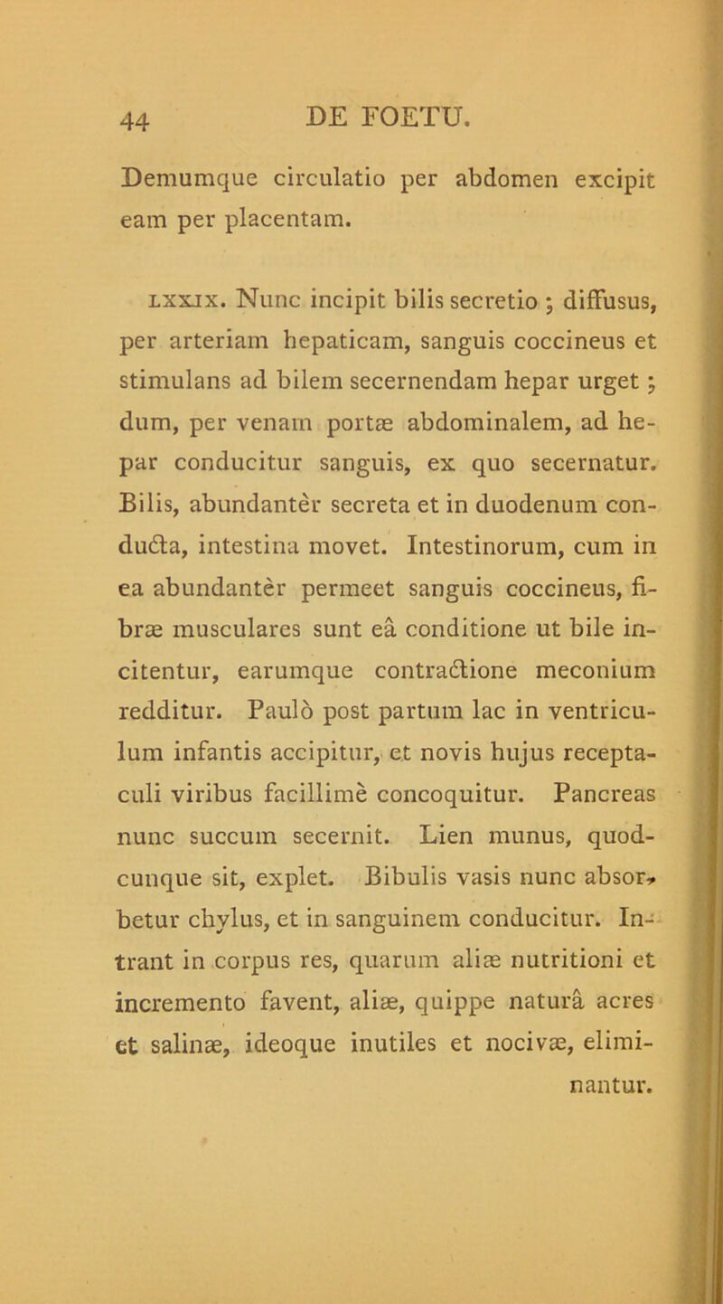Demumque circulatio per abdomen excipit eam per placentam. lxxix. Nunc incipit bilis secretio ; diffusus, per arteriam hepaticam, sanguis coccineus et stimulans ad bilem secernendam hepar urget; dum, per venam portae abdominalem, ad he- par conducitur sanguis, ex quo secernatur. Bilis, abundanter secreta et in duodenum con- dudta, intestina movet. Intestinorum, cum in ea abundanter permeet sanguis coccineus, fi- brae musculares sunt ea conditione ut bile in- citentur, earumque contra&ione meconium redditur. Paulo post partum lac in ventricu- lum infantis accipitur, et novis hujus recepta- culi viribus facillime concoquitur. Pancreas nunc succum secernit. Lien munus, quod- cunque sit, explet. Bibulis vasis nunc absor* betur chylus, et in sanguinem conducitur. In- trant in corpus res, quarum alite nutritioni et incremento favent, aliae, quippe natura acres et salinae, ideoque inutiles et nocivae, elimi- nantur,