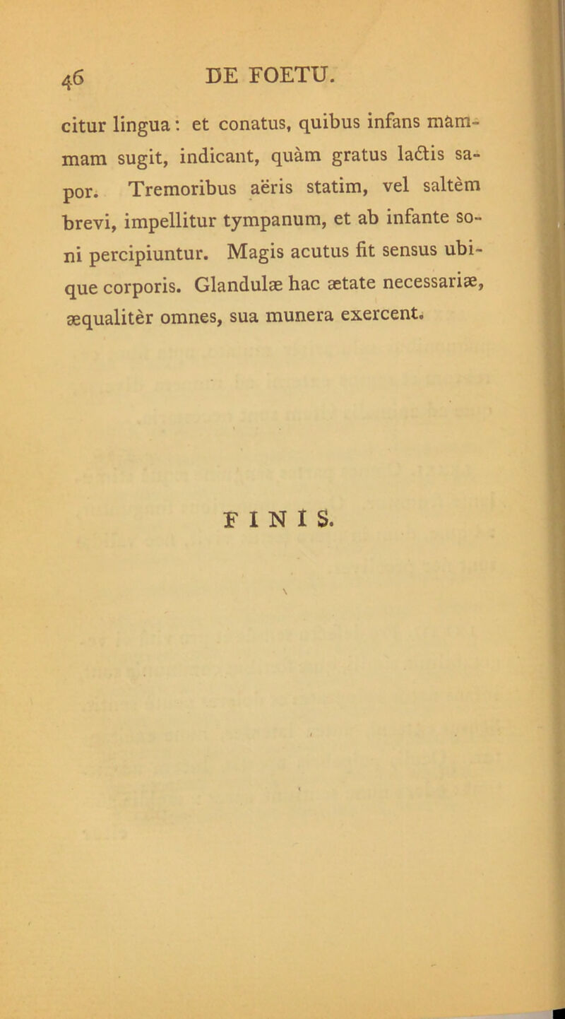 4 6 citur lingua: et conatus, quibus infans mam- mam sugit, indicant, quam gratus la&is sa- por. Tremoribus aeris statim, vel saltem brevi, impellitur tympanum, et ab infante so- ni percipiuntur. Magis acutus fit sensus ubi- que corporis. Glandulae hac aetate necessariae, aequaliter omnes, sua munera exercent. FINIS.