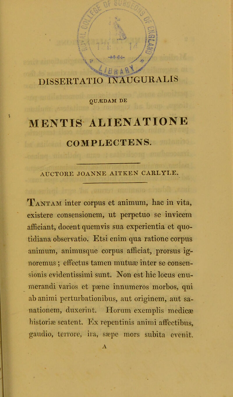 .t* w. / v , ^ i 1-«-» ' - - j r~ ■ --. \ - ■ < .v /a».; />f V v /•'•/ V'*4ifl !i A DISSERTATIO IN AUGURALIS gUiEDAM DE MENTIS ALIENATIONE COMPLECTENS. AUCTORE JOANNE AITKEN CARLYLE. Tantam inter corpus et animum, hac in vita, existere consensionem, ut perpetuo se invicem afficiant, docent quemvis sua experientia et quo- tidiana observatio. Etsi enim qua ratione corpus animum, animusque corpus afficiat, prorsus ig- noremus ; effectus tamen mutuae inter se consen- sionis evidentissimi sunt. Non est hic locus enu- merandi varios et paene innumeros morbos, qui ab animi perturbationibus, aut originem, aut sa- nationem, duxerint. Horum exemplis medicae historiae scatent. Ex repentinis animi affectibus, gaudio, terrore, ira, saepe mors subita evenit.