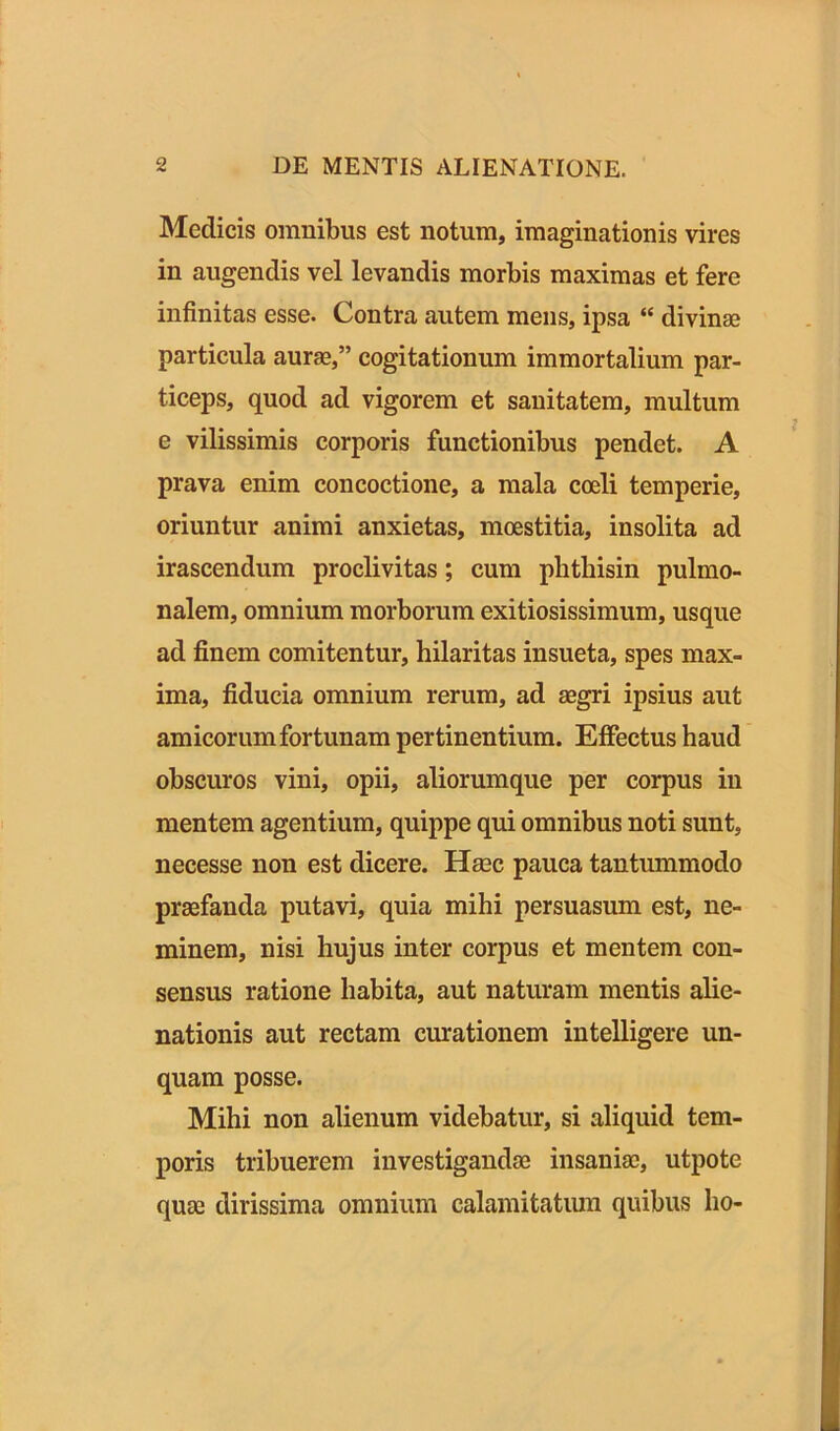 Medicis omnibus est notum, imaginationis vires in augendis vel levandis morbis maximas et fere infinitas esse. Contra autem mens, ipsa “ divinae particula aurae,” cogitationum immortalium par- ticeps, quod ad vigorem et sanitatem, multum e vilissimis corporis functionibus pendet. A prava enim concoctione, a mala coeli temperie, oriuntur animi anxietas, mcestitia, insolita ad irascendum proclivitas; cum phthisin pulmo- nalem, omnium morborum exitiosissimum, usque ad finem comitentur, hilaritas insueta, spes max- ima, fiducia omnium rerum, ad aegri ipsius aut amicorum fortunam pertinentium. Effectus haud obscuros vini, opii, aliorumque per corpus in mentem agentium, quippe qui omnibus noti sunt, necesse non est dicere. Haec pauca tantummodo praefanda putavi, quia mihi persuasum est, ne- minem, nisi hujus inter corpus et mentem con- sensus ratione habita, aut naturam mentis alie- nationis aut rectam curationem intelligere un- quam posse. Mihi non alienum videbatur, si aliquid tem- poris tribuerem investigandae insaniae, utpote quae dirissima omnium calamitatum quibus ho-