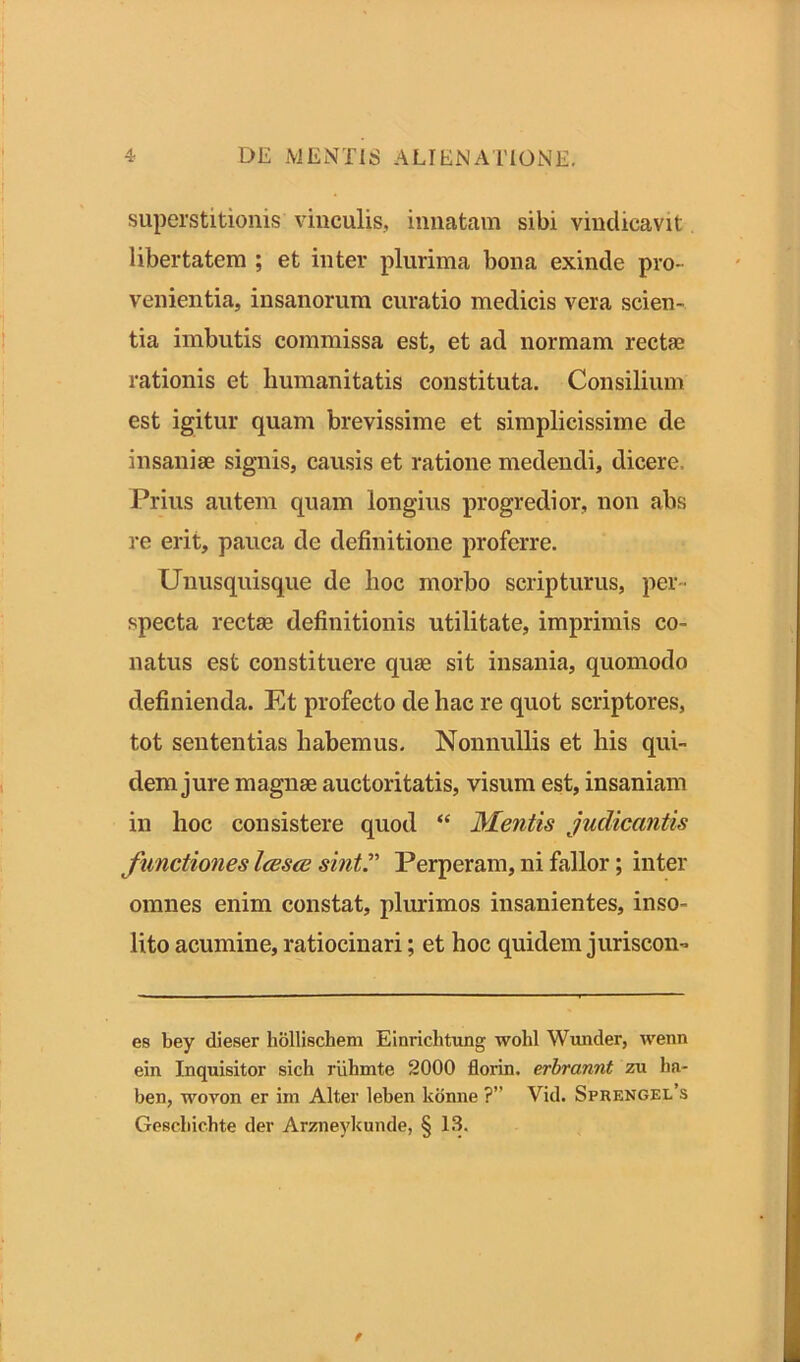 superstitionis vinculis, innatam sibi vindicavit libertatem ; et inter plurima bona exinde pro- venientia, insanorum curatio medicis vera scien- tia imbutis commissa est, et ad normam rectae rationis et humanitatis constituta. Consilium est igitur quam brevissime et simplicissime de insaniae signis, causis et ratione medendi, dicere. Prius autem quam longius progredior, non abs re erit, pauca de definitione proferre. Unusquisque de lioc morbo scripturus, per- specta rectae definitionis utilitate, imprimis co- natus est constituere quae sit insania, quomodo definienda. Et profecto de hac re quot scriptores, tot sententias habemus. Nonnullis et his qui- dem jure magnae auctoritatis, visum est, insaniam in hoc consistere quod “ Mentis judicantis functiones Icesce sinti’ Perperam, ni fallor; inter omnes enim constat, plurimos insanientes, inso- lito acumine, ratiocinari; et hoc quidem juriscon- eB bey dieser hollischem Einricbtung wold Wunder, wenn ein Inquisitor sich riihmte 2000 florin. erbrannt zu lm- ben, wovon er im Alter leben konne ?” Vid. Sprengel’s Gescbic.hte der Arzneykunde, § 13.