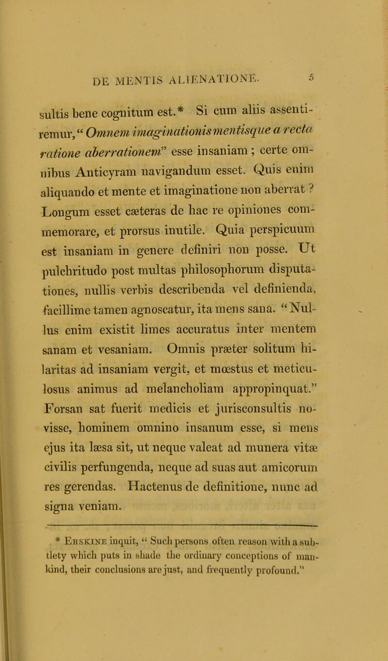 suitis bene cognitum est.* Si cum aliis assenti- remur, “ Omnem imaginationis mentisque a recta ratione aberrationem?' esse insaniam ceite om- nibus Anticyram navigandum esset. Quis enim aliquando et mente et imaginatione non aberrat ? Longum esset caeteras de hac re opiniones com- memorare, et prorsus inutile. Quia perspicuum est insaniam in genere definiri non posse. Ut pulchritudo post multas philosophorum disputa- tiones, nullis verbis describenda vel definienda, facillime tamen agnoscatur, ita mens sana. “Nul- lus enim existit limes accuratus inter mentem sanam et vesaniam. Omnis praeter solitum hi- laritas ad insaniam vergit, et moestus et meticu- losus animus ad melancholiam appropinquat.” Forsan sat fuerit medicis et jurisconsultis no- visse, hominem omnino insanum esse, si mens ejus ita laesa sit, ut neque valeat ad munera vita civilis perfungenda, neque ad suas aut amicorum res gerendas. Hactenus de definitione, nunc ad signa veniam. * Ersicine Inquit, “ Suchpersons often reason witbasub- tlety wbicb puts in sbade tbe ordinary conceptions of man- kind, their conclusions are just, and frequently profound.”