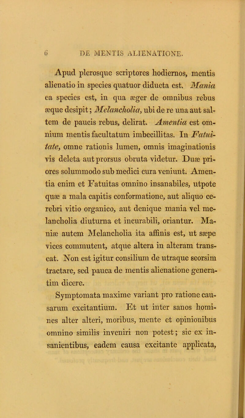 Apud plerosque scriptores hodiernos, mentis alienatio in species quatuor diducta est. Mania ea species est, in qua aeger de omnibus rebus aeque desipit; Melancholia, ubi de re una aut sal- tem de paucis rebus, delirat. Amentia est om- nium mentis facultatum imbecillitas. In Fatui- tate, omne rationis lumen, omnis imaginationis vis deleta aut prorsus obruta videtur. Duae pri- ores solummodo sub medici cura veniunt. Amen- tia enim et Fatuitas omnino insanabiles, utpote quae a mala capitis conformatione, aut aliquo ce- rebri vitio organico, aut denique mania vel me- lancholia diuturna et incurabili, oriantur. Ma- niae autem Melancholia ita affinis est, ut saepe vices commutent, atque altera in alteram trans- eat. Non est igitur consilium de utraque seorsim tractare, sed pauca de mentis alienatione genera- rim dicere. Symptomata maxime variant pro ratione cau- sarum excitantium. Et ut inter sanos homi- nes alter alteri, moribus, mente et opinionibus omnino similis inveniri non potest; sic ex in- sanientibus, eadem causa excitante applicata.