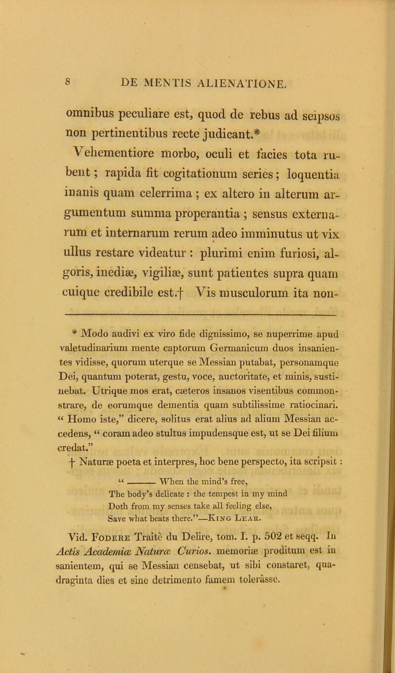 omnibus peculiare est, quod de rebus ad seipsos non pertinentibus recte judicant.* Vehementiore morbo, oculi et facies tota ru- bent ; rapida fit cogitationum series; loquentia inanis quam celerrima ; ex altero in alterum ar- gumentum summa properantia ; sensus externa- rum et internarum rerum adeo imminutus ut vix ullus restare videatur : plurimi enim furiosi, al- goris, inediae, vigiliae, sunt patientes supra quam cuique credibile est.f Vis musculorum ita non- * Modo audivi ex viro fide dignissimo, se nuperrime apud valetudinarium mente captorum Germanicum duos insanien- tes vidisse, quorum uterque se Messian putabat, personamque Dei, quantum poterat, gestu, voce, auctoritate, et minis, susti- nebat. Utrique mos erat, cmteros insanos visentibus common- strare, de eorumque dementia quam subtilissime ratiocinari. “ Homo iste,” dicere, solitus erat alius ad alium Messian ac- cedens, “ coram adeo stultus impudensque est, ut se Dei filium credat.” f Naturae poeta et interpres, hoc bene perspecto, ita scripsit: “ Wlien the mind’s free, The body’s delicate : the tempest in my mind Doth from my senses take all feeling else, Save what heats there.”—King Lear. Vid. Fodere Traite du Delire, tom. I. p. 502 et seqq. In Actis Academice Natura Curios. memoria; proditum est in sanientem, qui se Messian censebat, ut sibi constaret, qua- draginta dies et sine detrimento famem tolerasse.