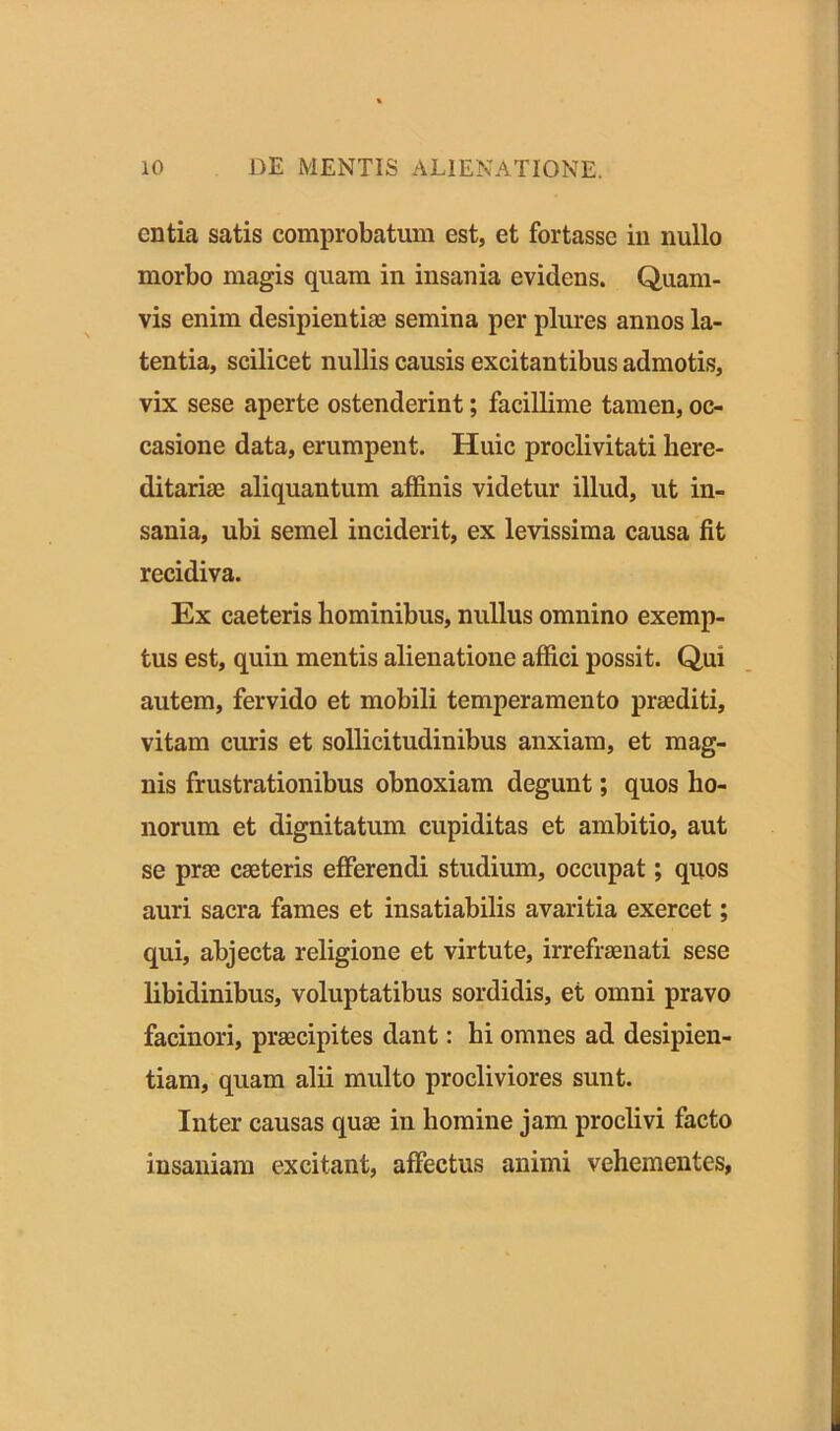 entia satis comprobatum est, et fortasse in nullo morbo magis quam in insania evidens. Quam- vis enim desipientias semina per plures annos la- tentia, scilicet nullis causis excitantibus admotis, vix sese aperte ostenderint; facillime tamen, oc- casione data, erumpent. Huic proclivitati here- ditariae aliquantum affinis videtur illud, ut in- sania, ubi semel inciderit, ex levissima causa fit recidiva. Ex caeteris hominibus, nullus omnino exemp- tus est, quiu mentis alienatione affici possit. Qui autem, fervido et mobili temperamento praediti, vitam curis et sollicitudinibus anxiam, et mag- nis frustrationibus obnoxiam degunt; quos ho- norum et dignitatum cupiditas et ambitio, aut se prae caeteris efferendi studium, occupat; quos auri sacra fames et insatiabilis avaritia exercet; qui, abjecta religione et virtute, irrefraenati sese libidinibus, voluptatibus sordidis, et omni pravo facinori, praecipites dant: hi omnes ad desipien- tiam, quam alii multo procliviores sunt. Inter causas quae in homine jam proclivi facto insaniam excitant, affectus animi vehementes,