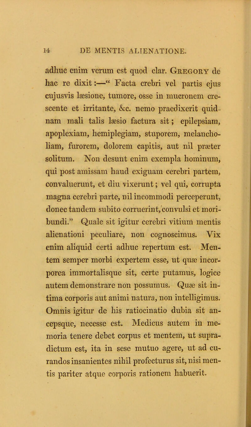 adhuc enim verum est quod clar. Gregory de hac re dixit:—“ Facta crebri vel partis ejus cujusvis laesione, tumore, osse in mucronem cre- scente et irritante, &c. nemo praedixerit quid- nam mali talis laesio factura sit; epilepsiam, apoplexiam, hemiplegiam, stuporem, melancho- liam, furorem, dolorem capitis, aut nil praeter solitum. Non desunt enim exempla hominum, qui post amissam haud exiguam cerebri partem, convaluerunt, et diu vixerunt; vel qui, corrupta magna cerebri parte, nil incommodi perceperunt, donec tandem subito corruerint, convulsi et mori- bundi.” Quale sit igitur cerebri vitium mentis alienationi peculiare, non cognoscimus. Vix enim aliquid certi adhuc repertum est. Men- tem semper morbi expertem esse, ut quae incor- porea immortalisque sit, certe putamus, logice autem demonstrare non possumus. Quae sit in- tima corporis aut animi natura, non intelligimus. Omnis igitur de his ratiocinatio dubia sit an- cepsque, necesse est. Medicus autem in me- moria tenere debet corpus et mentem, ut supra- dictum est, ita in sese mutuo agere, ut ad cu- randos insanientes nihil profecturus sit, nisi men- tis pariter atque corporis rationem habuerit.